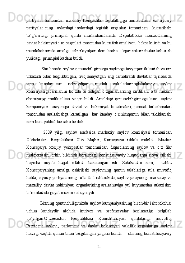 partiyalar   tomonidan,   maxalliy   Kengashlar   deputatligiga   nomzodlarni   esa   siyosiy
partiyalar   ning   joylardagi   joylardagi   tegishli   organlari   tomonidan     kursatilishi
to`g`risidagi   prinsipial   qoida   mustaxkamlanadi.   Deputatlikka   nomzodlarning
davlat hokimiyati ijro organlari tomonidan kursatish amaliyoti  bekor kilindi va bu
mamlakatimizda   amalga   oshirilayotgan   demokratik   o`zgarishlarnichukurlashtirish
yulidagi  prinsipial kadam buldi.
        Shu borada saylov qonunchiligimizga saylovga tayyorgarlik kurish va uni
utkazish   bilan   boglikbulgan,   rivojlanayotgan   eng   demokratik   davlatlar   tajribasida
xam   kamdan-kam   uchraydigan   mutlok   vakolatlarningMarkaziy   saylov
komisiyasigaberilishini   ko`zda   to`tadigan   o`zgarishlarning   kiritilishi   o`ta   muxim
ahamiyatga   molik   ulkan   voqea   buldi.   Amaldagi   qonunchiligimizga   kura,   saylov
kampaniyasi   jarayoniga   davlat   va   hokimiyat   to`zilmalari,   jamoat   birlashmalari
tomonidan   aralashishga   karatilgan     har   kanday   o`rinishqonun   bilan   takiklanishi
xam buni yakkol kursatib turibdi.
      2009   yilgi   saylov   arafasida   markaziy   saylov   komisiyasi   tomonidan
O`zbekiston   Respublikasi   Oliy   Majlisi,   Konsepsiya   ishlab   chikildi.   Mazkur
Konsepsiya   xorijiy   yekspertlar   tomomnidan   fuqarolarning   saylov   va   o`z   fikr
muloxazasini   erkin   bildirish   boraisdagi   konstitusiyaviy   huquqlarga   rioya   etilishi
boyicha   noyob   hujjat   sifatida   baxolangan   edi.   Xakikatdan   xam,     ushbu
Konsepsiyaning   amalga   oshirilishi   saylovning   qonun   talablariga   tula   muvofiq
holda, siyosiy partiyalarning   o`ta faol ishtirokida, saylov jarayoniga markaziy va
maxalliy   davlat   hokimiyati   organlarining   aralashuviga   yul   kuymasdan   utkazishni
ta`minlashda goyat muxim rol uynaydi.
        Bizning qonunchiligimizda saylov kampaniyasining biron-bir ishtirokchisi
uchun   kandaydir   alohida   imtiyoz   va   prefensiyalar   berilmasligi   belgilab
qo`yilgan.O`zbekiston   Respublikasi   Konistitutsiyasi   qoidalariga   muvofiq,
Prezident   saylovi,   parlament   va   davlat   hokimiyati   vakillik   organlariga   saylov
hozirgi vaqtda qonun bilan belgilangan yagona kunda   ularning konistitusiyaviy
31 