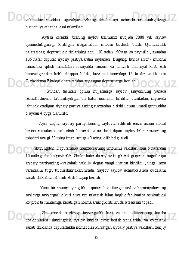 vakolatlari   muddati   tugaydigan   yilning   dekabr   oyi   uchinchi   un   kunligidvagi
birinchi yakshanba kuni utkaziladi.
      Aytish   kerakki,   bizning   saylov   tizimimiz   rivojida   2008   yili   saylov
qonunchiligimiga   kiritilgan   o`zgartishlar   muxim   boskich   buldi.   Qonunchilik
palatasidagi deputatlik o`rinlarining soni 120 tadan 150taga ko`paytirildi, shundan
135 nafar  deputat   siyosiy  partiyalardan saylanadi.   Bugungi   kunda atrof   -  muxitni
muxofaza   qilish   masalalari   nixoyatda   muxim   va   dolzarb   ahamiyat   kasb   etib
borayotganidan   kelib   chiqqan   holda,   kuyi   palatamizdagi   15   ta   deputatlik   urni
O`zbekiston Ekalogik harakatidan saylangan deputatlarga beriladi.
        Bundan   tashkari   qonun   hujjatlariga   saylov   jarayonining   yanada
lebirallashuvini   ta`minlaydigan   bir   kator   normalar   kiritildi.   Jumladan,   saylovda
ishtirok etadigan siyosiy  partiyalarning ruyxatdan o`tishi  uchun urnatilganmuddat
6 oydan 4 oyga tushurildi.
      Ayni   vaqtda   siyosiy   partiyalarning   saylovda   ishtirok   etishi   uchun   ruxsat
berish   masalasini   xal   etish   borasida   zarur   bo`ladigan   saylovchilar   imzosining
miqdori avalgi 50 ming imzo urniga 40 ming kilib belgilandi.
Shuningdek.   Deputatlikka   nomzodlarning   ishonchli   vakillari   soni   5   nafardan
10 nafargacha ko`paytirildi. Shular katorida saylov to`g`risidagi qonun hujjatlariga
siyosiy   partiyaning   «vakolatli   vakili»   degan   yangi   institut   kiritildi   ,   unga   imzo
varakasini   tugri   tuldirishinitekshirishda.   Saylov   saylov   uchastkalarida   ovozlarni
sanab chikishda ishtirok etish huquqi berildi.
      Yana   bir   muxim   yangilik   qonun   hujjatlariga   saylov   komisiyalarining
saylovga   tayyorgarlik   kuri   shva   uni   utkazish   bilan   boglik   faoliyatida   oshkorlikni
ko`prok ta`minlashga karatilgan normalarning kiritilishida o`z aksini topadi.
      Shu   asosda   saylovga   tayyorgarlik   kuri   va   uni   utkazishning   barcha
boskichlarida,   shuningdek,   syalov   kunida   ovoz   berish   xonalarida,   va   ovozlarni
sanab chikishda deputatlakka nomzodlar kursatgan siyosiy partiya vakillari, xorijiy
32 