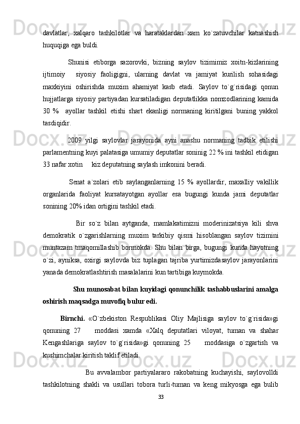 davlatlar,   xalqaro   tashkilotlar   va   harataklardan   xam   ko`zatuvchilar   katnashish
huquqiga ega buldi.
      Shunisi   etiborga   sazorovki,   bizning   saylov   tizimimiz   xoitn-kizlarining
ijtimoiy   siyosiy   faoligigni,   ularning   davlat   va   jamiyat   kurilish   sohasidagi
maxkiyini   oshirishda   muxim   ahamiyat   kasb   etadi.   Saylov   to`g`risidagi   qonun
hujjatlarga   siyosiy   partiyadan   kursatiladigan   deputatlikka   nomzodlarining   kamida
30   %     ayollar   tashkil   etishi   shart   ekanligi   normaning   kiritilgani   buning   yakkol
tasdiqidir. 
      2009   yilgi   saylovlar   jarayonida   ayni   anashu   normaning   tadbik   etilishi
parlamentning kuyi palatasiga umumiy deputatlar soninig 22 % ini tashkil etidigan
33 nafar xotin   kiz deputatning saylash imkonini beradi.	

        Senat   a`zolari   etib   saylanganlarning   15   %   ayollardir,   maxalliy   vakillik
organlarida   faoliyat   kursatayotgan   ayollar   esa   bugungi   kunda   jami   deputatlar
sonining 20% idan ortigini tashkil etadi.
          Bir   so`z   bilan   aytganda,   mamlakatimizni   moderinizatsiya   kili   shva
demokratik   o`zgarishlarning   muxim   tarkibiy   qismi   hisoblangan   saylov   tizimini
muntazam   tmaqomillashib   bormokda.   Shu   bilan   birga,   bugungi   kunda   hayotning
o`zi,   ayniksa,   oxirgi   saylovda   biz   tuplagan   tajriba   yurtimizdasaylov   jarayonlarini
yanada demokratlashtirish masalalarini kun tartibiga kuymokda.
              Shu munosabat bilan kuyidagi qonunchilik tashabbuslarini amalga
oshirish maqsadga muvofiq bulur edi.
  Birnchi.   «O`zbekiston   Respublikasi   Oliy   Majlisiga   saylov   to`g`risida»gi
qonuning   27     moddasi   xamda   «Xalq   deputatlari   viloyat,   tuman   va   shahar

Kengashlariga   saylov   to`g`risida»gi   qonuning   25     moddasiga   o`zgartish   va	

kushimchalar kiritish taklif etiladi.
                Bu   avvalambor   partiyalararo   rakobatning   kuchayishi,   saylovolldi
tashkilotning   shakli   va   usullari   tobora   turli-tuman   va   keng   mikyosga   ega   bulib
33 