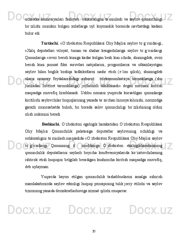 uchastka   komitsiyailari   faoliyati     oshkoraligini   ta`minlash   va   saylov   qonunchiligi
bo`zilishi   mumkin   bulgan   xolatlarga   uyl   kuymaslik   borasida   navbatdagi   kadam
bulur edi. 
        Turtinchi.  «O`zbekiston Respublikasi Oliy Majlisi saylov to`g`risida»gi,
«Xalq   deputatlari   viloyat,   tuman   va   shahar   kengashilariga   saylov   to`g`risida»gi
Qonunlariga «ovoz berish kuniga kadar kolgan besh kun ichida, shuningdek, ovoz
berish   kuni   jamoat   fikri   surovlari   natijalarini,   prognozlarini   va   utkazilayotgan
saylov   bilan   boglik   boshqa   tadkikotlarni   nashr   etish   (e`lon   qilish),   shuningdek
ularni   umumiy   foydalanishdagi   axborot   telekomunikatsiya   tarmoklariga   (shu
jumladan   Internet   tarmoklariga)   joylashish   takiklanadi»   degan   normani   kiritish
maqsadga   muvofiq   hisoblanadi.   Ushbu   nomani   yuqorida   kursatilgan   qonunlarga
kiritilishi saylovchilar huquqlarining yanada ta`sirchan himoya kilinishi, nomzodga
garazli   munosabatda   bulish,   bu   borada   salov   qonunchiligi   bo`zilishining   oldini
olish imkonini beradi.
            Beshinchi.   O`zbekiston   egalogik   harakatidan   O`zbekiston   Respublikasi
Oliy   Majlisi   Qonunchilik   palatasiga   deputatlar   saylovining   ochikligi   va
oshkoraligini ta`minlash maqsadida «O`zbekiston Respublikasi Oliy Majlisi saylov
to`g`risida»gi   Qonunning   6   moddasiga   O`zbekiston   ekalogikharakanining	

qonunchilik   deputatlarini   saylash   boyicha   konferensiyalarida   ko`zatuvchilarning
ishtirok   etish   huquqini   belgilab   beradigan   kushimcha   kiritish   maqsadga   muvofiq,
deb uylayman.
      Yuqorida   bayon   etilgan   qonunchilik   tashabbuslarini   amalga   oshirish
mamlakatimizda saylov erkinligi  huquqi  prinsipining tulik joriy etilishi  va saylov
tizimining yanada demokratlashuviga xizmat qilishi muqarrar.
35 