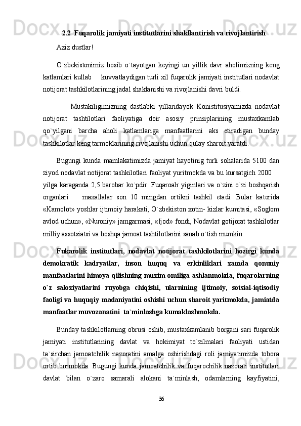     2.2  Fuqarolik jamiyati institutlarini shakllantirish va rivojlantirish
Aziz dustlar!
O`zbekistonimiz   bosib   o`tayotgan   keyingi   un   yillik   davr   aholimizning   keng
katlamlari kullab   kuvvatlaydigan turli xil fuqarolik jamiyati institutlari nodavlat
notijorat tashkilotlarining jadal shaklanishi va rivojlanishi davri buldi.
        Mustakiligimizning   dastlabki   yillaridayok   Konistitusiyamizda   nodavlat
notijorat   tashtilotlari   faoliyatiga   doir   asosiy   prinsiplarining   mustaxkamlab
qo`yilgani   barcha   aholi   katlamlariga   manfaatlarini   aks   etiradigan   bunday
tashkilotlar keng tarmoklarining rivojlanishi uchun qulay sharoit yaratdi.
Bugungi   kunda   mamlakatimizda   jamiyat   hayotinig   turli   sohalarida   5100   dan
ziyod nodavlat notijorat tashkilotlari faoliyat yuritmokda va bu kursatgich 2000 	

yilga karaganda 2,5 barobar ko`pdir. Fuqaroalr yiginlari va o`zini o`zi boshqarish
organlari     maxallalar   son   10   mingdan   ortikni   tashkil   etadi.   Bular   katorida	

«Kamolot» yoshlar ijtimoiy harakati, O`zbekiston xotin- kizlar kumitasi, «Soglom
avlod uchun», «Nuroniy» jamgarmasi, «Ijod» fondi, Nodavlat gotijorat tashkilotlar
milliy assotsiatsi va boshqa jamoat tashtilotlarini sanab o`tish mumkin.
Fukarolik   institutlari,   nodavlat   notijorat   tashkilotlarini   hozirgi   kunda
demokratik   kadryatlar,   inson   huquq   va   erkinliklari   xamda   qonuniy
manfaatlarini himoya qilishning muxim omiliga ashlanmokda, fuqarolarning
o`z   saloxiyatlarini   ruyobga   chiqishi,   ularnining   ijtimoiy,   sotsial-iqtisodiy
faoligi  va huquqiy madaniyatini  oshishi  uchun sharoit  yaritmokda, jamiatda
manfaatlar muvozanatini  ta`minlashga kumaklashmokda.
Bunday tashkilotlarning obrusi  oshib, mustaxkamlanib borgani sari  fuqarolik
jamiyati   institutlarining   davlat   va   hokimiyat   to`zilmalari   faoliyati   ustidan
ta`sirchan   jamoatchilik   nazoratini   amalga   oshirishdagi   roli   jamiyatimizda   tobora
ortib   bormokda.   Bugungi   kunda   jamoatchilik   va   fuqarochilik   nazorati   institutlari
davlat   bilan   o`zaro   samarali   alokani   ta`minlash,   odamlarning   kayfiyatini,
36 