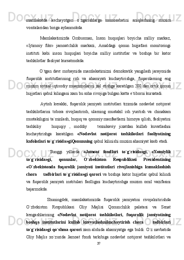 mamlakatda   kechayotgan   o`zgarishlarga   munosabatini   aniqlashning   muxim
vositalaridan biriga aylanmokda.
    Mamlakatimizda   Ombusman,   Inson   huquqlari   boyicha   milliy   markaz,
«Ijtimoiy   fikr»   jamoatchilik   markazi,   Amaldagi   qonun   hujjatlari   monitoringi
instituti   kabi   inson   huquqlari   boyicha   milliy   institutlar   va   boshqa   bir   kator
tashkilotlar faoliyat kursatmokda.
      O`tgan   davr   mobaynida   mamlakatimizni   demokratik   yangilash   jarayonida
fuqarolik   institutlarining   roli   va   ahamiyati   kuchaytirishga,   fuqarolarning   eng
muxim sotsial-iqtisodiy muammolarini xal etishga karatilgan 200 dan ortik qonun
hujjatlari qabul kilingani xam bu soha rivojiga bulgan katta e`tiborni kursatadi. 
      Aytish   kerakki,   fuqarolik   jamiyati   institutlari   tizimida   nodavlat   notijorat
tashkilotlarini   tobora   rivojlantirish,   ularning   mustakil   ish   yuritish   va   chinakam
mustakiligini ta`minlash, huquq va qonuniy manfaatlarni himoya qilish, faoliyatini
tashkiliy     huquqiy   ,   moddiy     texnikaviy   jixatdan   kullab   kuvatlashni 
kuchaytirishga   karatilgan   «Nodavlat   notijorat   tashkilotlari   faoliyatining
kafolatlari to`g`risida»giQonunning  qabul kilinishi muxim ahamiyat kasb etadi.  
        Sunggi   yillarda   «Jamoat   fondlari   to`g`risida»gi,   «Xomiylik
to`g`risida»gi,   qonunlar,   O`zbekiston   Respublikasi   Prezidentining
«O`zbekistonda   fuqarolik   jamiyati   institutlari   rivojlanishiga   kumaklashish
chora    tadbirlari   to`g`risida»gi  qarori  	
 va boshqa   kator   hujjatlar   qabul  kilindi
va   fuqarolik   jamiyati   institulari   faolligini   kuchaytirishga   muxim   omil   vazifasini
bajarmokda.
        Shuningdek,   mamlakatimizda   fuqarolik   jamiyatini   rivojalnitirishda
O`zbekiston   Respublikasi   Oliy   Majlisi   Qonunchilik   palatasi   va   Senat
kengashlarining   «Nodavlat   notijorat   tashkilotlari,   fuqarolik   jamiyatining
boshqa   institutlarini   kullab   kuvvatlashnikuchaytirish   chora     tadbirlari	

to`g`risida»gi qo`shma qarori   xam alohida ahamiyatga ega buldi. O`z navbatida
Oliy   Majlis   xo`zurida   Jamoat   fondi   tarkibiga   nodavlat   notijorat   tashkilotlari   va
37 