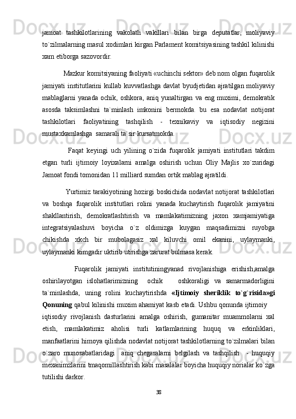 jamoat   tashkilotlarining   vakolatli   vakillari   bilan   birga   deputatlar,   moliyaviy
to`zilmalarning masul xodimlari kirgan Parlament komitsiyasining tashkil kilinishi
xam etiborga sazovordir.
     Mazkur komitsiyaning faoliyati «uchinchi sektor» deb nom olgan fuqarolik
jamiyati  institutlarini  kullab kuvvatlashga  davlat  byudjetidan ajratilgan moliyaviy
mablaglarni   yanada   ochik,   oshkora,   aniq   yunaltirgan   va   eng   muximi,   demokratik
asosda   taksimlashni   ta`minlash   imkonini   bermokda.   bu   esa   nodavlat   notijorat
tashkilotlari   faoliyatining   tashqilish   -   texnikaviy   va   iqtisodiy   negizini
mustaxkamlashga  samarali ta`sir kursatmokda. 
        Faqat   keyingi   uch   yilining   o`zida   fuqarolik   jamiyati   institutlari   takdim
etgan   turli   ijtimoiy   loyixalarni   amalga   oshirish   uchun   Oliy   Majlis   xo`zuridagi
Jamoat fondi tomonidan 11 milliard sumdan ortik mablag ajratildi.
        Yurtimiz tarakiyotining hozirgi  boskichida nodavlat  notijorat  tashkilotlari
va   boshqa   fuqarolik   institutlari   rolini   yanada   kuchaytirish   fuqarolik   jamiyatini
shakllantirish,   demokratlashtirish   va   mamlakatimizning   jaxon   xamjamiyatiga
integratsiyalashuvi   boyicha   o`z   oldimizga   kuygan   maqsadimizni   ruyobga
chikishda   xkch   bir   mubolagasiz   xal   kiluvchi   omil   ekanini,   uylaymanki,
uylaymanki kimgadir uktirib utirishga zarurat bulmasa kerak.
        Fuqarolik   jamiyati   institutiningyanad   rivojlanishiga   erishish,amalga
oshirilayotgan   islohatlarimizning     ochik     oshkoraligi   va   samarmadorligini
ta`minlashda,   uning   rolini   kuchaytirishda   «Ijtimoiy   sheriklik   to`g`risida»gi
Qonuning   qabul kilinishi muxim ahamiyat kasb etadi. Ushbu qonunda ijtimoiy 	

iqtisodiy   rivojlanish   dasturlarini   amalga   oshirish,   gumanitar   muammolarni   xal
etish,   mamlakatimiz   aholisi   turli   katlamlarining   huquq   va   erkinliklari,
manfaatlarini himoya qilishda nodavlat notijorat tashkilotlarning to`zilmalari bilan
o`zaro   munosabatlaridagi     aniq   chegaralarni   belgilash   va   tashqilish     -   huquqiy
mexanimzlarini tmaqomillashtirish kabi masalalar boyicha huquqiy norialar ko`zga
tutilishi darkor.
38 