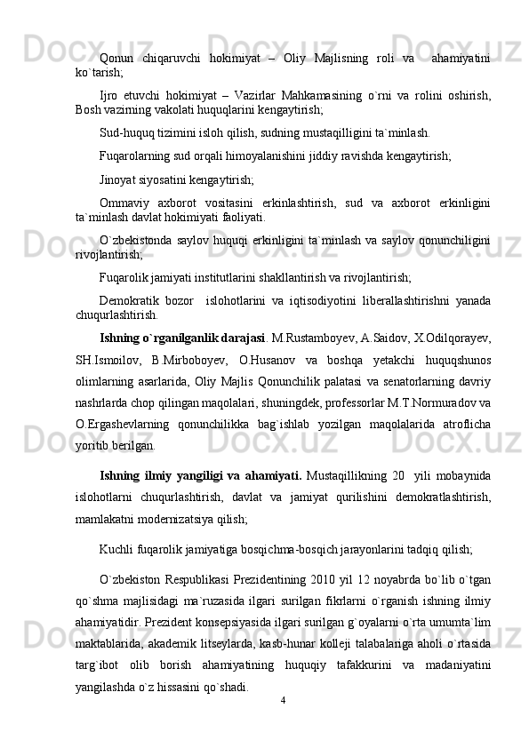 Qonun   chiqaruvchi   hokimiyat   –   Oliy   Majlisning   roli   va     ahamiyatini
kо`tarish;
Ijro   etuvchi   hokimiyat   –   Vazirlar   Mahkamasining   о`rni   va   rolini   oshirish,
Bosh vazirning vakolati huquqlarini kengaytirish;
Sud-huquq tizimini isloh qilish, sudning mustaqilligini ta`minlash. 
Fuqarolarning sud orqali himoyalanishini jiddiy ravishda kengaytirish;
Jinoyat siyosatini kengaytirish;
Ommaviy   axborot   vositasini   erkinlashtirish,   sud   va   axborot   erkinligini
ta`minlash davlat hokimiyati faoliyati.
О`zbekistonda   saylov  huquqi  erkinligini  ta`minlash  va saylov  qonunchiligini
rivojlantirish;
Fuqarolik jamiyati institutlarini shakllantirish va rivojlantirish;
Demokratik   bozor     islohotlarini   va   iqtisodiyotini   liberallashtirishni   yanada
chuqurlashtirish.
Ishning o`rganilganlik darajasi . M.Rustamboyev, A.Saidov, X.Odilqorayev,
SH.Ismoilov,   B.Mirboboyev,   O.Husanov   va   boshqa   yetakchi   huquqshunos
olimlarning   asarlarida,   Oliy   Majlis   Qonunchilik   palatasi   va   senatorlarning   davriy
nashrlarda chop qilingan maqolalari, shuningdek, professorlar M.T.Normuradov va
O.Ergashevlarning   qonunchilikka   bag`ishlab   yozilgan   maqolalarida   atroflicha
yoritib berilgan.
Ishning   ilmiy   yangiligi   va   ahamiyati.   Mustaqillikning   20     yili   mobaynida
islohotlarni   chuqurlashtirish,   davlat   va   jamiyat   qurilishini   demokratlashtirish,
mamlakatni modernizatsiya qilish;
Kuchli fuqarolik jamiyatiga bosqichma-bosqich jarayonlarini tadqiq qilish;
О`zbekiston  Respublikasi   Prezidentining  2010  yil  12  noyabrda  bо`lib  о`tgan
qо`shma   majlisidagi   ma`ruzasida   ilgari   surilgan   fikrlarni   о`rganish   ishning   ilmiy
ahamiyatidir. Prezident konsepsiyasida ilgari surilgan g`oyalarni о`rta umumta`lim
maktablarida, akademik litseylarda, kasb-hunar  kolleji  talabalariga aholi  о`rtasida
targ`ibot   olib   borish   ahamiyatining   huquqiy   tafakkurini   va   madaniyatini
yangilashda о`z hissasini qо`shadi.
4 