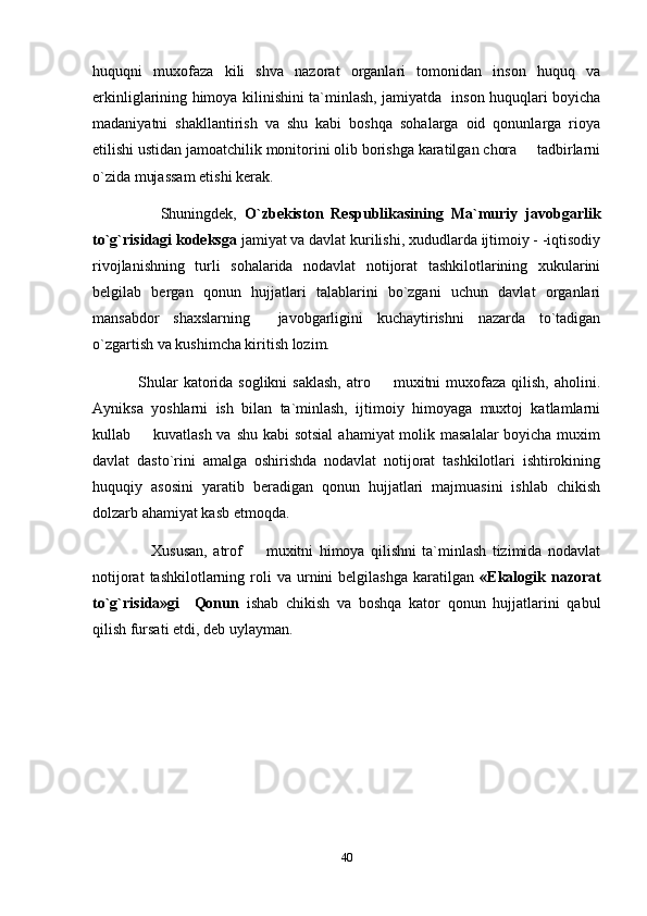 huquqni   muxofaza   kili   shva   nazorat   organlari   tomonidan   inson   huquq   va
erkinliglarining himoya kilinishini ta`minlash, jamiyatda   inson huquqlari boyicha
madaniyatni   shakllantirish   va   shu   kabi   boshqa   sohalarga   oid   qonunlarga   rioya
etilishi ustidan jamoatchilik monitorini olib borishga karatilgan chora   tadbirlarni
o`zida mujassam etishi kerak.
          Shuningdek,   O`zbekiston   Respublikasining   Ma`muriy   javobgarlik
to`g`risidagi kodeksga  jamiyat va davlat kurilishi, xududlarda ijtimoiy - -iqtisodiy
rivojlanishning   turli   sohalarida   nodavlat   notijorat   tashkilotlarining   xukularini
belgilab   bergan   qonun   hujjatlari   talablarini   bo`zgani   uchun   davlat   organlari
mansabdor   shaxslarning     javobgarligini   kuchaytirishni   nazarda   to`tadigan
o`zgartish va kushimcha kiritish lozim.
      Shular   katorida  soglikni   saklash,   atro   muxitni  muxofaza  qilish,  aholini.	

Ayniksa   yoshlarni   ish   bilan   ta`minlash,   ijtimoiy   himoyaga   muxtoj   katlamlarni
kullab   kuvatlash va shu kabi sotsial  ahamiyat molik masalalar  boyicha muxim	

davlat   dasto`rini   amalga   oshirishda   nodavlat   notijorat   tashkilotlari   ishtirokining
huquqiy   asosini   yaratib   beradigan   qonun   hujjatlari   majmuasini   ishlab   chikish
dolzarb ahamiyat kasb etmoqda.
          Xususan,   atrof     muxitni   himoya   qilishni   ta`minlash   tizimida   nodavlat	

notijorat  tashkilotlarning  roli   va  urnini  belgilashga   karatilgan   «Ekalogik  nazorat
to`g`risida»gi     Qonun   ishab   chikish   va   boshqa   kator   qonun   hujjatlarini   qabul
qilish fursati etdi, deb uylayman.
           
40 