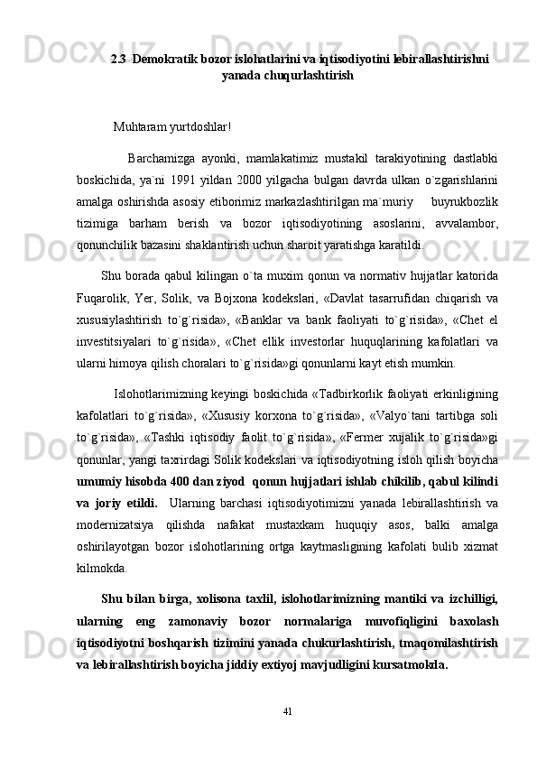 2.3  Demokratik bozor islohatlarini va iqtisodiyotini lebirallashtirishni
yanada chuqurlashtirish
     Muhtaram yurtdoshlar!
        Barchamizga   ayonki,   mamlakatimiz   mustakil   tarakiyotining   dastlabki
boskichida,   ya`ni   1991   yildan   2000   yilgacha   bulgan   davrda   ulkan   o`zgarishlarini
amalga oshirishda asosiy etiborimiz markazlashtirilgan ma`muriy   buyrukbozlik
tizimiga   barham   berish   va   bozor   iqtisodiyotining   asoslarini,   avvalambor,
qonunchilik bazasini shaklantirish uchun sharoit yaratishga karatildi.
Shu   borada   qabul   kilingan   o`ta   muxim   qonun   va   normativ   hujjatlar   katorida
Fuqarolik,   Yer,   Solik,   va   Bojxona   kodekslari,   «Davlat   tasarrufidan   chiqarish   va
xususiylashtirish   to`g`risida»,   «Banklar   va   bank   faoliyati   to`g`risida»,   «Chet   el
investitsiyalari   to`g`risida»,   «Chet   ellik   investorlar   huquqlarining   kafolatlari   va
ularni himoya qilish choralari to`g`risida»gi qonunlarni kayt etish mumkin.
      Islohotlarimizning keyingi boskichida «Tadbirkorlik faoliyati erkinligining
kafolatlari   to`g`risida»,   «Xususiy   korxona   to`g`risida»,   «Valyo`tani   tartibga   soli
to`g`risida»,   «Tashki   iqtisodiy   faolit   to`g`risida»,   «Fermer   xujalik   to`g`risida»gi
qonunlar, yangi taxrirdagi Solik kodekslari va iqtisodiyotning isloh qilish boyicha
umumiy hisobda 400 dan ziyod  qonun hujjatlari ishlab chikilib, qabul kilindi
va   joriy   etildi.     Ularning   barchasi   iqtisodiyotimizni   yanada   lebirallashtirish   va
modernizatsiya   qilishda   nafakat   mustaxkam   huquqiy   asos,   balki   amalga
oshirilayotgan   bozor   islohotlarining   ortga   kaytmasligining   kafolati   bulib   xizmat
kilmokda.
Shu   bilan   birga,   xolisona   taxlil,   islohotlarimizning   mantiki   va   izchilligi,
ularning   eng   zamonaviy   bozor   normalariga   muvofiqligini   baxolash
iqtisodiyotni  boshqarish  tizimini  yanada chukurlashtirish, tmaqomilashtirish
va lebirallashtirish boyicha jiddiy extiyoj mavjudligini kursatmokda.
41 
