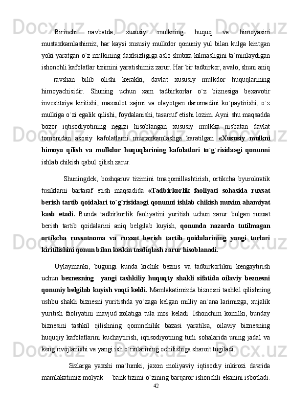 Birinchi   navbatda,   xususiy   mulkning   huquq   va   himoyasini
mustaxkamlashimiz,   har   kaysi   xususiy   mulkdor   qonuniy   yul   bilan   kulga   kiritgan
yoki yaratgan o`z mulkining daxlsizligiga aslo shubxa kilmasligini ta`minlaydigan
ishonchli kafolatlar tizimini yaratishimiz zarur. Har bir tadbirkor, avalo, shuni aniq
  ravshan   bilib   olishi   kerakki,   davlat   xususiy   mulkdor   huquqlarining
himoyachisidir.   Shuning   uchun   xam   tadbirkorlar   o`z   biznesiga   bexavotir
investitsiya   kiritishi,   maxsulot   xajmi   va   olayotgan   daromadini   ko`paytirishi,   o`z
mulkiga o`zi egalik qilishi, foydalanishi, tasarruf etishi lozim. Ayni shu maqsadda
bozor   iqtisodiyotining   negizi   hisoblangan   xususiy   mulkka   nisbatan   davlat
tomonidan   asosiy   kafolatlarni   mustaxkamlashga   karatilgan   «Xususiy   mulkni
himoya   qilish   va   mulkdor   huquqlarining   kafolatlari   to`g`risida»gi   qonunni
ishlab chikish qabul qilish zarur.
      Shuningdek,   boshqaruv   tizimini   tmaqomillashtirish,   ortikcha   byurokratik
tusiklarni   bartaraf   etish   maqsadida   «Tadbirkorlik   faoliyati   sohasida   ruxsat
berish tartib qoidalari to`g`risida»gi qonunni ishlab chikish muxim ahamiyat
kasb   etadi.   Bunda   tadbirkorlik   faoliyatini   yuritish   uchun   zarur   bulgan   ruxsat
berish   tartib   qoidalarini   aniq   belgilab   kuyish,   qonunda   nazarda   tutilmagan
ortikcha   ruxsatnoma   va   ruxsat   berish   tartib   qoidalarining   yangi   turlari
kiritilishini qonun bilan keskin tasdiqlash zarur hisoblanadi.
Uylaymanki,   bugungi   kunda   kichik   beznis   va   tadbirkorlikni   kengaytirish
uchun   beznesning     yangi   tashkiliy   huquqty   shakli   sifatida   oilaviy   beznesni
qonuniy belgilab kuyish vaqti keldi.  Mamlakatimizda biznesni tashkil qilishning
ushbu   shakli   biznesni   yuritishda   yo`zaga   kelgan   milliy   an`ana   larimizga,   xujalik
yuritish   faoliyatini   mavjud   xolatiga   tula   mos   keladi.   Ishonchim   komilki,   bunday
biznesini   tashkil   qilishning   qonunchilik   bazasi   yaratilsa,   oilaviy   biznesning
huquqiy   kafolatlarini   kuchaytirish,   iqtisodiyotning   turli   sohalarida   uning   jadal   va
keng rivojlanishi va yangi ish o`rinlarining ochilishiga sharoit tugiladi.
        Sizlarga   yaxshi   ma`lumki,   jaxon   moliyaviy   iqtisodiy   inkirozi   davrida
mamlakatimiz molyak   bank tizimi o`zining barqaror ishonchli ekanini isbotladi.	

42 