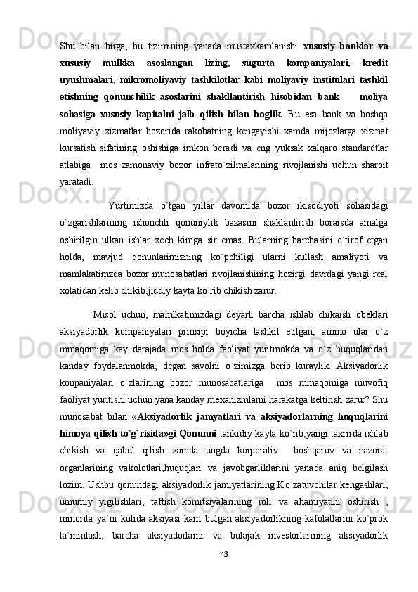 Shu   bilan   birga,   bu   tizimining   yanada   mustaxkamlanishi   xususiy   banklar   va
xususiy   mulkka   asoslangan   lizing,   sugurta   kompaniyalari,   kredit
uyushmalari,   mikromoliyaviy   tashkilotlar   kabi   moliyaviy   institulari   tashkil
etishning   qonunchilik   asoslarini   shakllantirish   hisobidan   bank     moliya
sohasiga   xususiy   kapitalni   jalb   qilish   bilan   boglik.   Bu   esa   bank   va   boshqa
moliyaviy   xizmatlar   bozorida   rakobatning   kengayishi   xamda   mijozlarga   xizmat
kursatish   sifatining   oshishiga   imkon   beradi   va   eng   yuksak   xalqaro   standardtlar
atlabiga     mos   zamonaviy   bozor   infrato`zilmalarining   rivojlanishi   uchun   sharoit
yaratadi.
        Yurtimizda   o`tgan   yillar   davomida   bozor   ikisodiyoti   sohasidagi
o`zgarishlarining   ishonchli   qonuniylik   bazasini   shaklantirish   boraisda   amalga
oshirilgin   ulkan   ishlar   xech   kimga   sir   emas.   Bularning   barchasini   e`tirof   etgan
holda,   mavjud   qonunlarimizning   ko`pchiligi   ularni   kullash   amaliyoti   va
mamlakatimzda   bozor   munosabatlari   rivojlanishining   hozirgi   davrdagi   yangi   real
xolatidan kelib chikib,jiddiy kayta ko`rib chikish zarur.
      Misol   uchun,   mamlkatimizdagi   deyarli   barcha   ishlab   chikaish   obeklari
aksiyadorlik   kompaniyalari   prinsipi   boyicha   tashkil   etilgan,   ammo   ular   o`z
mmaqomiga   kay   darajada   mos   holda   faoliyat   yuritmokda   va   o`z   huquqlaridan
kanday   foydalanmokda,   degan   savolni   o`zimizga   berib   kuraylik.   Aksiyadorlik
konpaniyalari   o`zlarining   bozor   munosabatlariga     mos   mmaqomiga   muvofiq
faoliyat yuritishi uchun yana kanday mexanizmlarni harakatga keltirish zarur? Shu
munosabat   bilan   « Aksiyadorlik   jamyatlari   va   aksiyadorlarning   huquqlarini
himoya qilish to`g`risida»gi Qonunni   tankidiy kayta ko`rib,yangi taxrirda ishlab
chikish   va   qabul   qilish   xamda   ungda   korporativ     boshqaruv   va   nazorat
organlarining   vakolotlari,huquqlari   va   javobgarliklarini   yanada   aniq   belgilash
lozim. Ushbu  qonundagi   aksiyadorlik  jamiyatlarining  Ko`zatuvchilar   kengashlari,
umumiy   yigilishlari,   taftish   komitsiyalarining   roli   va   ahamiyatini   oshirish   ,
minorita   ya`ni   kulida   aksiyasi   kam   bulgan   aksiyadorlikning   kafolatlarini   ko`prok
ta`minlash,   barcha   aksiyadorlarni   va   bulajak   investorlarining   aksiyadorlik
43 