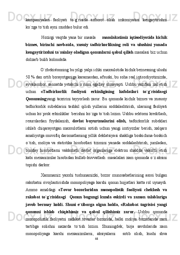kampaniyalari   faoliyati   to`g`risida   axborot   olish   imkoniyatini   kengaytirishni
ko`zga to`tish ayni muddao bulur edi.
          Hozirgi  vaqtda yana bir  masala    mamlakatimiz iqtisodiyotida kichik
biznes,   birinchi   navbatda,   xusuiy   tadbirkorlikning   roli   va   ulushini   yanada
kengaytirixshni ta`minlay oladigan qonunlarni qabul qilish  masalasi biz uchun
dolzarb bulib kolmokda.
       O`zbekistonning bu yilgi yalpi ichki maxsulotida kichik beznesning ulushi
50 % dan ortib borayotganiga karamasdan, afsuski, bu soha real iqtisodiyotimizda,
avvalambor, sanoatda yetakchi o`rinni egallay olmayapti. Ushbu vazifani xal etish
uchun   «Tadbirkorlik   faoliyati   erkinligining   kafolatlari   to`g`risida»gi
Qonunning yangi taxririni tayyorlash zarur. Bu qonunda kichik biznes va xususiy
tadbirkorlik   subeklarini   tashkil   qilish   yullarini   soddalashtirish,   ularning   faoliyati
uchun ko`prok erkinliklar  berishni ko`zga to`tish lozim. Ushbu sektorni kreditlash,
resurslardan   foydalanish,   davlat   buyurtmalarini   olish,   tadbirkorlik   subeklari
ishlab   chiqarayotgan   maxsulotlarni   sotish   uchun   yangi   imtiyozlar   berish,   xalqaro
amaliyotga muvofiq daromatlarning yillik deklatsiyasi shakliga boskichma-boskich
o`tish,   moliya   va   statistika   hisobotlari   tizimini   yanada   soddalashtirish,   jumladan,
bunday   hisobotlarni   vakkolatli   davlat   organlariga   elektron   shaklda   vakoltli   etish
kabi mexanizmlar hisobidan kullab-kuvvatlash  masalalari xam qonunda o`z aksini
topishi darkor.
        Xammamiz   yaxshi   tushunamizki,   bozor   munosabatlarining   asosi   bulgan
rakobatni rivojlantirishda monopoliyaga karshi  qonun hujjatlari katta rol uynaydi.
Ammo   amaldagi   «Tovar   bozorlaridan   monopolistik   faoliyati   cheklash   va
rakobat   to`g`risida»gi     Qonun   bugungi   kunda   eskirdi   va   zamon   talablariga
javob   bermay   koldi.   Shuni   e`tiborga   olgan   holda,   «Rakobat   tugrisi»i   yangi
qonunni   ishlab   chiqishimiz   va   qabul   qilishimiz   zarur.   Ushbu   qonunda
monopolistik   faoliyatni   nafakat   tovarlar   bozorida,   balki   moliya   bozorlarida   xam
tartibga   solishni   nazarda   to`tish   lozim.   Shuningdek,   birja   savdolarida   xam
monopoliyaga   karshi   mexanizmlarni,   aksiyalarni     sotib   olish,   kushi   shva
44 