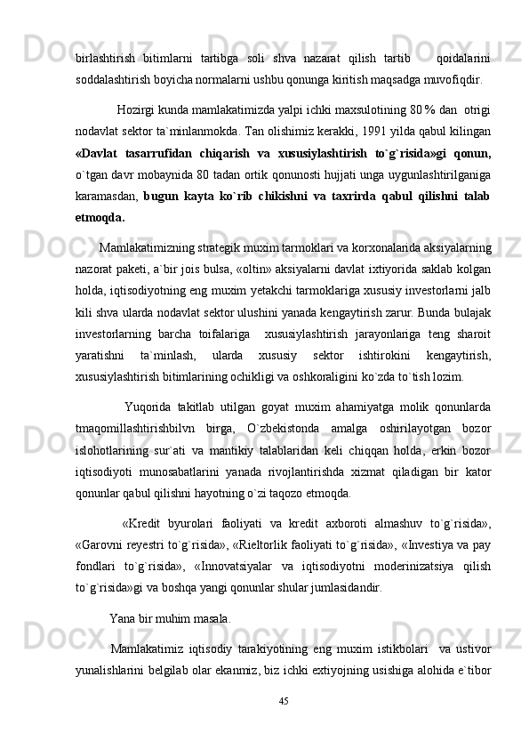 birlashtirish   bitimlarni   tartibga   soli   shva   nazarat   qilish   tartib     qoidalarini
soddalashtirish boyicha normalarni ushbu qonunga kiritish maqsadga muvofiqdir.
      Hozirgi kunda mamlakatimizda yalpi ichki maxsulotining 80 % dan  otrigi
nodavlat sektor ta`minlanmokda. Tan olishimiz kerakki, 1991 yilda qabul kilingan
«Davlat   tasarrufidan   chiqarish   va   xususiylashtirish   to`g`risida»gi   qonun,
o`tgan davr mobaynida 80 tadan ortik qonunosti hujjati unga uygunlashtirilganiga
karamasdan,   bugun   kayta   ko`rib   chikishni   va   taxrirda   qabul   qilishni   talab
etmoqda.
Mamlakatimizning strategik muxim tarmoklari va korxonalarida aksiyalarning
nazorat paketi, a`bir jois bulsa, «oltin» aksiyalarni davlat ixtiyorida saklab kolgan
holda, iqtisodiyotning eng muxim yetakchi tarmoklariga xususiy investorlarni jalb
kili shva ularda nodavlat sektor ulushini yanada kengaytirish zarur. Bunda bulajak
investorlarning   barcha   toifalariga     xususiylashtirish   jarayonlariga   teng   sharoit
yaratishni   ta`minlash,   ularda   xususiy   sektor   ishtirokini   kengaytirish,
xususiylashtirish bitimlarining ochikligi va oshkoraligini ko`zda to`tish lozim.
        Yuqorida   takitlab   utilgan   goyat   muxim   ahamiyatga   molik   qonunlarda
tmaqomillashtirishbilvn   birga,   O`zbekistonda   amalga   oshirilayotgan   bozor
islohotlarining   sur`ati   va   mantikiy   talablaridan   keli   chiqqan   holda,   erkin   bozor
iqtisodiyoti   munosabatlarini   yanada   rivojlantirishda   xizmat   qiladigan   bir   kator
qonunlar qabul qilishni hayotning o`zi taqozo etmoqda.
      «Kredit   byurolari   faoliyati   va   kredit   axboroti   almashuv   to`g`risida»,
«Garovni reyestri to`g`risida», «Rieltorlik faoliyati to`g`risida», «Investiya va pay
fondlari   to`g`risida»,   «Innovatsiyalar   va   iqtisodiyotni   moderinizatsiya   qilish
to`g`risida»gi va boshqa yangi qonunlar shular jumlasidandir.
    Yana bir muhim masala.
    Mamlakatimiz   iqtisodiy   tarakiyotining   eng   muxim   istikbolari     va   ustivor
yunalishlarini belgilab olar ekanmiz, biz ichki extiyojning usishiga alohida e`tibor
45 
