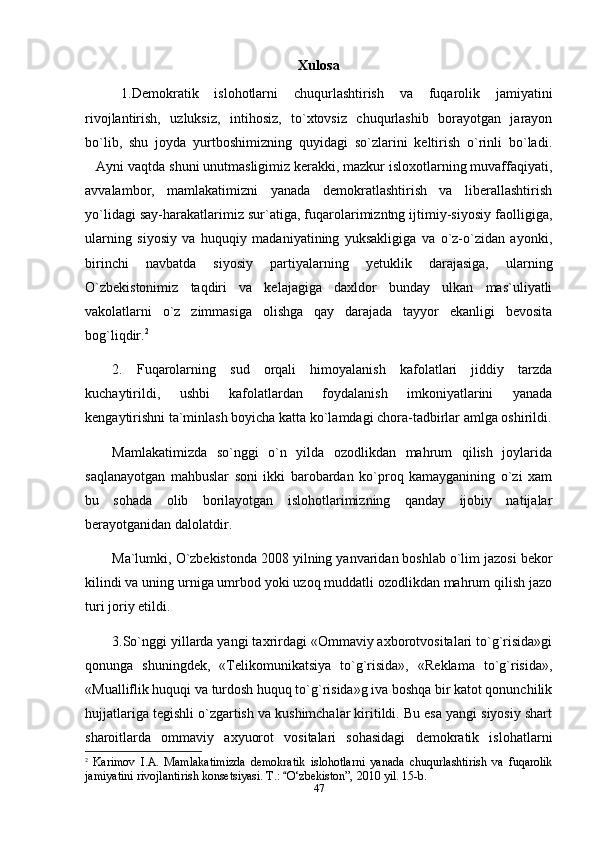 Xulosa
1.Demokratik   islohotlarni   chuqurlashtirish   va   fuqarolik   jamiyatini
rivojlantirish,   uzluksiz,   intihosiz,   to`xtovsiz   chuqurlashib   borayotgan   jarayon
bo`lib,   shu   joyda   yurtboshimizning   quyidagi   so`zlarini   keltirish   o`rinli   bo`ladi.
Ayni vaqtda shuni unutmasligimiz kerakki, mazkur isloxotlarning muvaffaqiyati,
avvalambor,   mamlakatimizni   yanada   demokratlashtirish   va   liberallashtirish
yo`lidagi say-harakatlarimiz sur`atiga, fuqarolarimizntng ijtimiy-siyosiy faolligiga,
ularning   siyosiy   va   huquqiy   madaniyatining   yuksakligiga   va   o`z-o`zidan   ayonki,
birinchi   navbatda   siyosiy   partiyalarning   yetuklik   darajasiga,   ularning
О`zbekistonimiz   taqdiri   va   kelajagiga   daxldor   bunday   ulkan   mas`uliyatli
vakolatlarni   о`z   zimmasiga   olishga   qay   darajada   tayyor   ekanligi   bevosita
bog`liqdir. 2
  
2.   Fuqarolarning   sud   orqali   himoyalanish   kafolatlari   jiddiy   tarzda
kuchaytirildi,   ushbi   kafolatlardan   foydalanish   imkoniyatlarini   yanada
kengaytirishni ta`minlash boyicha katta ko`lamdagi chora-tadbirlar amlga oshirildi.
Mamlakatimizda   so`nggi   o`n   yilda   ozodlikdan   mahrum   qilish   joylarida
saqlanayotgan   mahbuslar   soni   ikki   barobardan   ko`proq   kamayganining   o`zi   xam
bu   sohada   olib   borilayotgan   islohotlarimizning   qanday   ijobiy   natijalar
berayotganidan dalolatdir. 
Ma`lumki, O`zbekistonda 2008 yilning yanvaridan boshlab o`lim jazosi bekor
kilindi va uning urniga umrbod yoki uzoq muddatli ozodlikdan mahrum qilish jazo
turi joriy etildi.
3.So`nggi yillarda yangi taxrirdagi «Ommaviy axborotvositalari to`g`risida»gi
qonunga   shuningdek,   «Telikomunikatsiya   to`g`risida»,   «Reklama   to`g`risida»,
«Mualliflik huquqi va turdosh huquq to`g`risida»g iva boshqa bir katot qonunchilik
hujjatlariga tegishli o`zgartish va kushimchalar kiritildi. Bu esa yangi siyosiy shart
sharoitlarda   ommaviy   axyuorot   vositalari   sohasidagi   demokratik   islohatlarni
2
  Karimov   I.A.   Mamlakatimizda   demokratik   islohotlarni   yanada   chuqurlashtirish   va   fuqarolik
jamiyatini rivojlantirish konsetsiyasi. T.:  О‘zbekiston”, 2010 yil. 15-b.	

47 