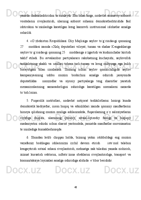 yanada chukurlashtirishni ta`minlaydi. Shu bilan birga, nodavlat ommaviy axborot
vositalarini   rivojlantirish,   ularning   axborot   sohasini   demokratlashtirishda   faol
ishtirokini   ta`minlashga   karatilgan   keng   kamrovli   institusional   islohatlar   amalga
oshirildi.
4.   «O`zbekiston   Respublikasi   Oliy   Majlisiga   saylov   to`g`risida»gi   qonuning
27     moddasi   xamda   «Xalq   deputatlari   viloyat,   tuman   va   shahar   Kengashlariga
saylov to`g`risida»gi qonuning 25   moddasiga o`zgartish va kushimchalar kiritish	

taklif   etiladi.   Bu   avvalambor   partiyalararo   rakobatning   kuchayishi,   saylovolldi
tashkilotning   shakli   va   usullari   tobora   turli-tuman   va   keng   mikyosga   ega   bulib
borayotgani   bilan   izoxlanadi.   Shuning   uchun   saylov   qonunchiligida   saylov
kampaniyasining   ushbu   muxim   boskichini   amalga   oshirish   jarayonida
deputatlikka     nomzodlar   va   siyosiy   partiyalarga   teng   sharoitlar   yaratish
mexanizmlarining   samaradorligini   oshirishga   karatilgan   normalarni   nazarda
to`tish lozim.
5.   Fuqarolik   institutlari,   nodavlat   notijorat   tashkilotlarini   hozirgi   kunda
demokratik   kadryatlar,   inson   huquq   va   erkinliklari   xamda   qonuniy   manfaatlarini
himoya   qilishning   muxim   omiliga   ashlanmokda,   fuqarolarning   o`z   saloxiyatlarini
ruyobga   chiqishi,   ularnining   ijtimoiy,   sotsial-iqtisodiy   faoligi   va   huquqiy
madaniyatini oshishi uchun sharoit yaritmokda, jamiatda manfaatlar muvozanatini
ta`minlashga kumaklashmoqda.
6.   Shundan   kelib   chiqqan   holda,   bizning   yakin   istikboldagi   eng   muxim
vazafamiz   boshlagan   ishlarimizni   izchil   davom   etirish     iste`mol   talabini	

kengaytirish  sotsial   sohani   rivojlantirish,  mehnatga  xak tulashni  yanada  oishirish,
xizmat   kursatish   sektorini,   infrato`zima   obeklarini   rivojlantirishga,   transport   va
komunitaksiya loyixalari amalga oshirishga alohida  e`tibor berishdir.
48 