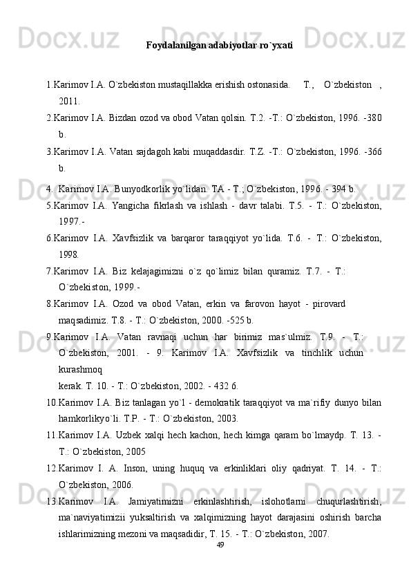 Foydalanilgan adabiyotlar ro`yxati
1. Karimov I.A.  O`zbekiston mustaqillakka erishish ostonasida.   T.,  O`zbekiston ,  
2011. 
2. Karimov I.A. Bizdan ozod va obod Vatan qolsin. T.2. - Т .: O`zbekiston, 1996. - 380
b.
3. Karimov I.A. Vatan sajdagoh kabi muqaddasdir.   T.Z. - Т .: O`zbekiston, 1996. - 366
b.
4. Karimov I.A. Bunyodkorlik yo`lidan.  ТА  -  Т .; O`zbekiston, 1996. - 394 b.
5. Karimov   I.A.   Yangicha   fikrlash   va   ishlash   -   davr   talabi.   T.5.   -   Т .:   O`zbekiston,
1997.-
6. Karimov   I.A.   Xavfsizlik   va   barqaror   taraqqiyot   yo`lida.   T.6.   -   Т .:   O`zbekiston,
1998.
7. Karimov   I.A.   Biz   kelajagimizni   o`z   qo`limiz   bilan   quramiz.   T.7.   -   Т .:
O`zbekiston, 1999.-
8. Karimov   I.A.   Ozod   va   obod   Vatan,   erkin   va   farovon   hayot   -   pirovard
maqsadimiz. T.8. -  Т .: O`zbekiston, 2000. -525 b.
9. Karimov   I.A.   Vatan   ravnaqi   uchun   har   birimiz   mas`ulmiz.   T.9.   -   Т .:
O`zbekiston,   2001.   -   9.   Karimov   I.A.   Xavfsizlik   va   tinchlik   uchun
kurashmoq
kerak. T. 10. -  Т .: O`zbekiston, 2002. - 432 6.
10. Karimov   I.A.   Biz   tanlagan   yo`l   -   demokratik   taraqqiyot   va   ma`rifiy   dunyo   bilan
hamkorlikyo`li. T.P. -  Т .: O`zbekiston, 2003.
11. Karimov   I.A.   Uzbek   xalqi   hech   kachon,   hech   kimga   qaram   bo`lmaydp.   T.   13.   -
Т .: O`zbekiston, 2005
12. Karimov   I.   A.   Inson,   uning   huquq   va   erkinliklari   oliy   qadriyat.   T.   14.   -   Т .:
O`zbekiston, 2006.
13. Karimov   I.A.   Jamiyatimizni   erkinlashtirish,   islohotlarni   chuqurlashtirish,
ma`naviyatimizii   yuksaltirish   va   xalqimizning   hayot   darajasini   oshirish   barcha
ishlarimizning mezoni va maqsadidir, T. 15. -  Т .: O`zbekiston, 2007.
49 
