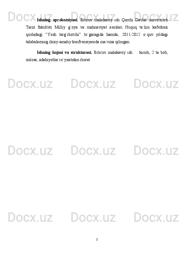 Ishning   aprabatsiyasi.   Bitiruv   malakaviy   ish   Qarshi   Davlat   universiteti
Tarix   fakulteti   Milliy   g`oya   va   mahnaviyat   asoslari   Huquq   ta`lim   kafedrasi
qoshidagi   “Yosh   targ`ibotchi”   to`garagida   hamda,   2011-2012   o`quv   yildagi
talabalarning ilmiy-amaliy konfrensiyasida ma`ruza qilingan.
Ishning   hajmi   va   strukturasi.   Bitiruv   malakaviy   ish     kirish,   2   ta   bob,
xulosa, adabiyotlar ro`yxatidan iborat.
5 