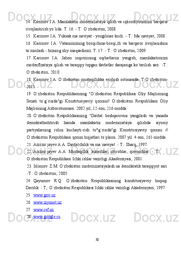 14. Karimov I.A. Mamlakatni modernizatsiya qilish va iqtisodiyotimizni barqaror
rivojlantirish yo`lida. T. 16. -  Т .: O`zbekiston, 2008.
15. Karimov I.A. Yuksak ma`naviyat - yengilmas kuch. -  Т .: Ma`naviyat, 2008.
16. Karimov   I.A.   Vatanimizning   bosqichma-bosqi,ch   va   barqaror   rivojlanishini
ta`minlash - bizning oliy maqsadimiz. T. 17. -  Т .: O`zbekiston, 2009.
17. Karimov   I.A.   Jahon   inqirozining   oqibatlarini   yengish,   mamlakatimizni
modenflzatsiya qilish va taraqqiy topgan davlatlar darajasiga ko`tarilish sari.   - Т .:
O`zbekiston, 2010. .
18. Karimov  I.A.  O`zbekiston  mustaqillikka  erishish   ostonasida.   T- O`zbekiston-
2011
19. O`zbekiston   Respublikasinmg   "O`zbekiston   Respublikasi   Oliy   Majlisining
Senati   to`g`risida"gi   Konstitusiyaviy   qonuin//   O`zbekiston   Respublikasi   Oliy
Majlisining Axborotnomasi. 2002 yil, 12-son, 216-modda.
20. O`zbekiston   Respublikasining   "Davlat   boshqaruvini   yangilash   va   yanada
demokratlashtirish   hamda   mamlakatni   modernizatsiya   qilishda   siyosiy
partiyalarning   rolini   kuchayti-rish   to*g`risida"gi   Konstitusiyaviy   qonuni   //
O`zbekiston Respublikasi qonun hujjatlari to`plami. 2007 yil. 4-son, 161-modda.
21. Azizxo`jayev A.A. Davlatchilik va ma`naviyat. -  Т .: Sharq, 1997.
22. Azizxo`jayev   A.A.   Mustaqillik:   kurashlar,   iztiroblar,   quvonchlar.   -   Т .:
O`zbekiston Respublikasi Ichki ishlar vazirligi Akademiyasi, 2001.
23. Islomov. Z.M. O`zbekiston modernizatsiyalash na demokratik taraqqiyot sari.
- Т .: O`zbekiston, 2005.
24. Qayumov   R.Q.   O`zbekiston   Respublikasining   konstitusiyaviy   huquqi.
Darslik.  -  T,: O`zbekiston Respublikasi Ichki ishlar vazirligi Akademiyasi,  1997.
25. www.gov.uz          
26. www.ziyonet.uz          
27. www.ref.uz          
28. www.google.ru          
50 