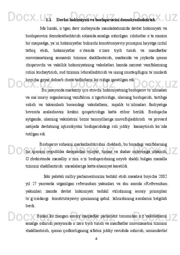1.1     Davlat hokimiyati va boshqaruvini demokratlashtirish
        Ma`lumki,   o`tgan   davr   mobaynida   mamlakatimizda   davlat   hokimiyati   va
boshqaruvini demokratlashtirish sohasida amalga oshirilgan  islohotlar o`ta muxim
bir maqsadga, ya`ni hokimiyatlar bulinishi konstitusiyaviy prinsipini hayotga izchil
tatbiq   etish,   hokimiyatlar   o`rtasida   o`zaro   tiyib   turish   va   manfaatlar
muvozanatining   samarmli   tizimini   shakllantirish,   markazda   va   joylarda   qonun
chiqaruvchi   va   vakillik   hokimiyatining   vakolatlari   hamda   nazorat   vazifalarining
rolini kuchaytirish, sud tizimini lebirallashtirish va uning mustaqilligini ta`minlash
boyicha goyat dolzarb chora-tadbirlarni ko`rishga qaratilgan edi.
        Bu jarayonda markaziy ijro etuvchi hokimiyatning boshqaruv to`zilmalari
va  ma`muriy  organlarning   vazifalrini   o`zgartirishga,   ularning   boshqarish,   tartibga
solish   va   taksimlash   borasidagi   vakolatlarni,   xujalik   to`zilmalari   faoliyatiga
bevosita   aralashuvini   keskin   qisqartirishga   katta   etibor   berildi.   Boshqacha
aytganda,   ularning   vakolatrini   bozor   tamoyillariga   muvofiqlashtirish     va   provard
natijada   davlatning   iqtisodiyotni   boshqarishdagi   roli   jiddiy     kamaytirish   ko`zda
tutilgan edi.
      Boshqaruv sohasini markazlashtirishni cheklash, bu boradagi vazifalarning
bir   qismini   respublika   darajasidan   viloyat,   tuman   va   shahar   mikyosiga   utkazish,
O`zbekistonda   maxalliy   o`zini   o`zi   boshqarishning   noyob   shakli   bulgan   maxalla
tizimini shakllantirish  masalalariga katta ahamiyat karatildi.
              Ikki palatali milliy parlamentimizni tashkil etish masalasi boyicha 2002
yil   27   yanvarda   utgazilgan   referundum   yakunlari   va   shu   asosda   «Referendum
yakunlari   xamda   davlat   hokimiyati   tashkil   etilishining   asosiy   prinsiplari
to`g`risida»gi     konstitutsiyaviy   qonunning   qabul     kilinishining   asoslarini   belgilab
berdi.
    Budan  ko`zlangan  asosiy   maqsadlar   parlament  tomonidan  o`z  vakolatlarini
amalga oshirish jarayonida o`zaro tiyib turish va manfaatlar muvozanatini tizimini
shakllantirish, qonun ijodkorligining sifatini jiddiy ravishda oshirish, umumdavlat
6 