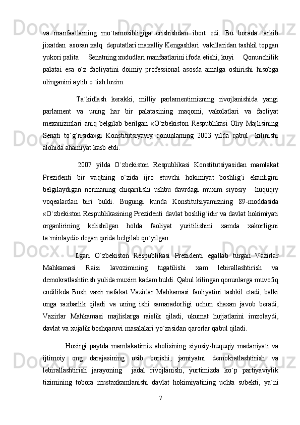 va   manfaatlarning   mo`tamosibligiga   erishishdan   ibort   edi.   Bu   borada   tarkib
jixatdan  asosan xalq  deputatlari maxalliy Kengashlari  vakillaridan tashkil topgan
yukori palita   Senatning xududlari manfaatlarini ifoda etishi, kuyi   Qonunchilik 
palatai   esa   o`z   faoliyatini   doimiy   professional   asosda   amalga   oshirishi   hisobga
olinganini aytib o`tish lozim.
        Ta`kidlash   kerakki,   milliy   parlamentimizning   rivojlanishida   yangi
parlament   va   uning   har   bir   palatasining   maqomi,   vakolatlari   va   faoliyat
mexanizmlari   aniq   belgilab   berilgan   «O`zbekiston   Respublikasi   Oliy   Majlisining
Senati   to`g`risida»gi   Konstitutsiyaviy   qonunlarning   2003   yilda   qabul     kilinishi
alohida ahamiyat kasb etdi.
          2007   yilda   O`zbekiston   Respublikasi   Konstitutsiyasidan   mamlakat
Prezidenti   bir   vaqtning   o`zida   ijro   etuvchi   hokimiyat   boshlig`i   ekanligini
belgilaydigan   normaning   chiqarilishi   ushbu   davrdagi   muxim   siyosiy     -huquqiy
voqealardan   biri   buldi.   Bugungi   kunda   Konstitutsiyamizning   89-moddasida
«O`zbekiston Respublikasining Prezidenti davlat boshlig`idir va davlat hokimiyati
organlirining   kelishilgan   holda   faoliyat   yuritilishini   xamda   xakorligini
ta`minlaydi» degan qoida belgilab qo`yilgan.
        Ilgari   O`zbekiston   Respublikasi   Prezidenti   egallab   turgan   Vazirlar
Mahkamasi   Raisi   lavozimining   tugatilishi   xam   lebirallashtirish   va
demokratlashtirish yulida muxim kadam buldi. Qabul kilingan qonunlarga muvofiq
endilikda   Bosh   vazir   nafakat   Vazirlar   Mahkamasi   faoliyatini   tashkil   etadi,   balki
unga   raxbarlik   qiladi   va   uning   ishi   samaradorligi   uchun   shaxan   javob   beradi,
Vazirlar   Mahkamasi   majlislarga   raislik   qiladi,   ukumat   hujjatlarini   imzolaydi,
davlat va xujalik boshqaruvi masalalari yo`zasidan qarorlar qabul qiladi.
      Hozirgi   paytda   mamlakatimiz   aholisining   siyosiy-huquqiy   madaniyati   va
ijtimoiy   ong   darajasining   usib   borishi,   jamiyatni   demokratlashtirish   va
lebirallashtirish   jarayoning     jadal   rivojlanishi,   yurtimizda   ko`p   partiyaviylik
tizimining   tobora   mustaxkamlanishi   davlat   hokimiyatining   uchta   subekti,   ya`ni
7 
