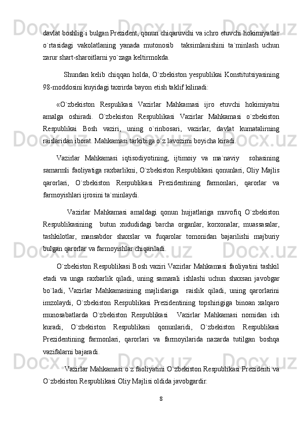 davlat boshlig`i bulgan Prezident, qonun chiqaruvchi va ichro etuvchi hokimiyatlar
o`rtasidagi   vakolatlaning   yanada   mutonosib     taksimlanishini   ta`minlash   uchun
zarur shart-sharoitlarni yo`zaga keltirmokda.
      Shundan kelib chiqqan holda, O`zbekiston yespublikai  Konstitutsiyasining
98-moddosini kuyidagi taxrirda bayon etish taklif kilinadi:
«O`zbekiston   Respulikasi   Vazirlar   Mahkamasi   ijro   etuvchi   hokimiyatni
amalga   oshiradi.   O`zbekiston   Respublikasi   Vazirlar   Mahkamasi   o`zbekiston
Respublikai   Bosh   vaziri,   uning   o`rinbosari,   vazirlar,   davlat   kumatalirning
raislaridan iborat. Mahkamasi tarkibiga o`z lavozimi boyicha kiradi.
Vazirlar   Mahkamasi   iqtisodiyotining,   ijtimoiy   va   ma`naviy     sohasining
samarmli faoliyatiga raxbarlikni, O`zbekiston Respublikasi  qonunlari, Oliy Majlis
qarorlari,   O`zbekiston   Respublikasi   Prezidentining   farmonlari,   qarorlar   va
farmoyishlari ijrosini ta`minlaydi.
      Vazirlar   Mahkamasi   amaldagi   qonun   hujjatlariga   muvofiq   O`zbekiston
Respublikasining     butun   xududidagi   barcha   organlar,   korxonalar,   muassasalar,
tashkilotlar,   mansabdor   shaxslar   va   fuqarolar   tomonidan   bajarilishi   majburiy
bulgan qarorlar va farmoyishlar chiqariladi.
O`zbekiston Respublikasi  Bosh vaziri Vazirlar Mahkamasi  faoliyatini tashkil
etadi   va   unga   raxbarlik   qiladi,   uning   samarali   ishlashi   uchun   shaxsan   javobgar
bo`ladi,   Vazirlar   Mahkamasining   majlislariga     raislik   qiladi,   uning   qarorlarini
imzolaydi,   O`zbekiston   Respublikasi   Prezidentining   topshirigiga   binoan   xalqaro
munosabatlarda   O`zbekiston   Respublikasi     Vazirlar   Mahkamasi   nomidan   ish
kuradi,   O`zbekiston   Respublikasi   qonunlaridi,   O`zbekiston   Respublikasi
Prezidentining   farmonlari,   qarorlari   va   farmoyilarida   nazarda   tutilgan   boshqa
vazifalarni bajaradi.
     Vazirlar Mahkamasi o`z faoliyatini O`zbekiston Respublikasi Prezidenti va
O`zbekiston Respublikasi Oliy Majlisi oldida javobgardir.
8 