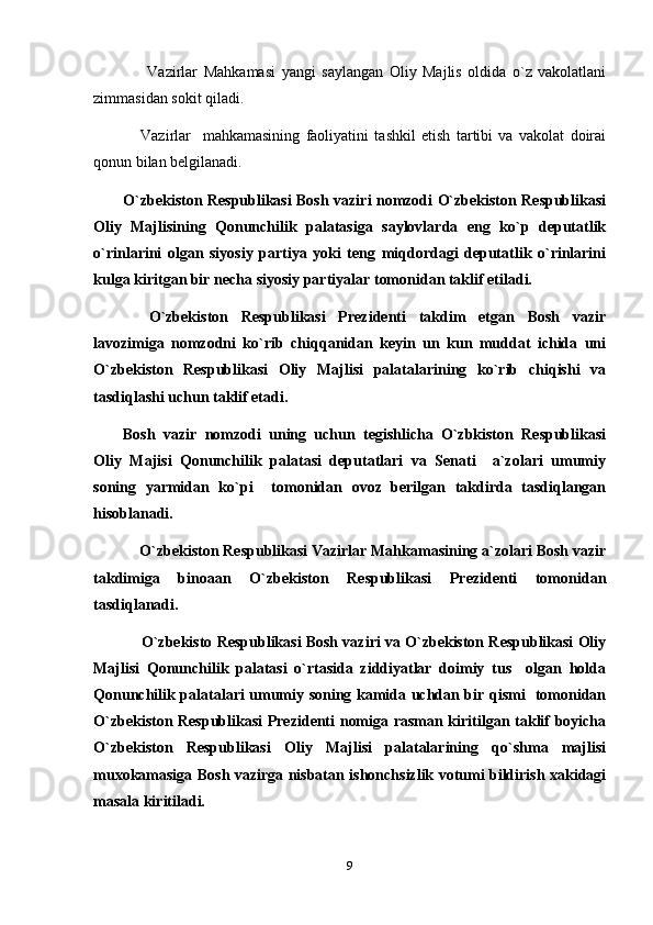         Vazirlar   Mahkamasi   yangi   saylangan   Oliy   Majlis   oldida   o`z   vakolatlani
zimmasidan sokit qiladi.
      Vazirlar     mahkamasining   faoliyatini   tashkil   etish   tartibi   va   vakolat   doirai
qonun bilan belgilanadi.
O`zbekiston Respublikasi Bosh vaziri nomzodi O`zbekiston Respublikasi
Oliy   Majlisining   Qonunchilik   palatasiga   saylovlarda   eng   ko`p   deputatlik
o`rinlarini   olgan   siyosiy   partiya   yoki   teng   miqdordagi   deputatlik   o`rinlarini
kulga kiritgan bir necha siyosiy partiyalar tomonidan taklif etiladi.
    O`zbekiston   Respublikasi   Prezidenti   takdim   etgan   Bosh   vazir
lavozimiga   nomzodni   ko`rib   chiqqanidan   keyin   un   kun   muddat   ichida   uni
O`zbekiston   Respublikasi   Oliy   Majlisi   palatalarining   ko`rib   chiqishi   va
tasdiqlashi uchun taklif etadi.
Bosh   vazir   nomzodi   uning   uchun   tegishlicha   O`zbkiston   Respublikasi
Oliy   Majisi   Qonunchilik   palatasi   deputatlari   va   Senati     a`zolari   umumiy
soning   yarmidan   ko`pi     tomonidan   ovoz   berilgan   takdirda   tasdiqlangan
hisoblanadi.
     O`zbekiston Respublikasi Vazirlar Mahkamasining a`zolari Bosh vazir
takdimiga   binoaan   O`zbekiston   Respublikasi   Prezidenti   tomonidan
tasdiqlanadi.
       O`zbekisto Respublikasi Bosh vaziri va O`zbekiston Respublikasi Oliy
Majlisi   Qonunchilik   palatasi   o`rtasida   ziddiyatlar   doimiy   tus     olgan   holda
Qonunchilik palatalari umumiy soning kamida uchdan bir qismi   tomonidan
O`zbekiston Respublikasi Prezidenti nomiga rasman kiritilgan taklif boyicha
O`zbekiston   Respublikasi   Oliy   Majlisi   palatalarining   qo`shma   majlisi
muxokamasiga Bosh vazirga nisbatan ishonchsizlik votumi bildirish xakidagi
masala kiritiladi.
9 