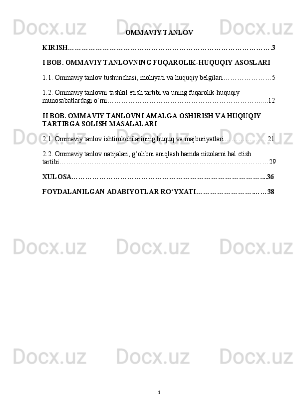 OMMAVIY TANLOV
KIRISH…………………………………………………………………………….3
I BOB. OMMAVIY TANLOVNING FUQAROLIK-HUQUQIY ASOSLARI
1.1. Ommaviy tanlov tushunchasi, mohiyati va huquqiy belgilari…………………5
1.2. Ommaviy tanlovni tashkil etish tartibi va uning fuqarolik-huquqiy 
munosabatlardagi o‘rni…………………………………………………………....12
II BOB. OMMAVIY TANLOVNI AMALGA OSHIRISH VA HUQUQIY 
TARTIBGA SOLISH MASALALARI
2.1. Ommaviy tanlov ishtirokchilarining huquq va majburiyatlari………….……21
2.2. Ommaviy tanlov natijalari, g‘olibni aniqlash hamda nizolarni hal etish 
tartibi………………………………………………………………………………29
XULOSA………………………………………………………………………....36
FOYDALANILGAN ADABIYOTLAR RO‘YXATI…………………….……38
1 