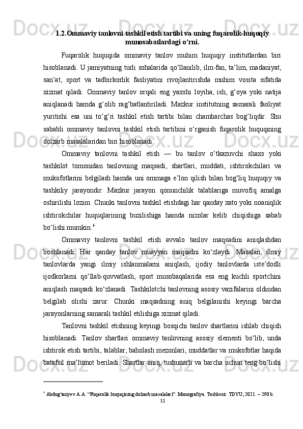 1.2.Ommaviy tanlovni tashkil etish tartibi va uning fuqarolik-huquqiy
munosabatlardagi o‘rni.
Fuqarolik   huquqida   ommaviy   tanlov   muhim   huquqiy   institutlardan   biri
hisoblanadi. U jamiyatning turli sohalarida qo‘llanilib, ilm-fan, ta’lim, madaniyat,
san’at,   sport   va   tadbirkorlik   faoliyatini   rivojlantirishda   muhim   vosita   sifatida
xizmat   qiladi.   Ommaviy   tanlov   orqali   eng   yaxshi   loyiha,   ish,   g‘oya   yoki   natija
aniqlanadi   hamda   g‘olib   rag‘batlantiriladi.   Mazkur   institutning   samarali   faoliyat
yuritishi   esa   uni   to‘g‘ri   tashkil   etish   tartibi   bilan   chambarchas   bog‘liqdir.   Shu
sababli   ommaviy   tanlovni   tashkil   etish   tartibini   o‘rganish   fuqarolik   huquqining
dolzarb masalalaridan biri hisoblanadi.
Ommaviy   tanlovni   tashkil   etish   —   bu   tanlov   o‘tkazuvchi   shaxs   yoki
tashkilot   tomonidan   tanlovning   maqsadi,   shartlari,   muddati,   ishtirokchilari   va
mukofotlarini  belgilash hamda  uni  ommaga  e’lon qilish  bilan  bog‘liq huquqiy va
tashkiliy   jarayondir.   Mazkur   jarayon   qonunchilik   talablariga   muvofiq   amalga
oshirilishi lozim. Chunki tanlovni tashkil etishdagi har qanday xato yoki noaniqlik
ishtirokchilar   huquqlarining   buzilishiga   hamda   nizolar   kelib   chiqishiga   sabab
bo‘lishi mumkin. 6
Ommaviy   tanlovni   tashkil   etish   avvalo   tanlov   maqsadini   aniqlashdan
boshlanadi.   Har   qanday   tanlov   muayyan   maqsadni   ko‘zlaydi.   Masalan,   ilmiy
tanlovlarda   yangi   ilmiy   ishlanmalarni   aniqlash,   ijodiy   tanlovlarda   iste’dodli
ijodkorlarni   qo‘llab-quvvatlash,   sport   musobaqalarida   esa   eng   kuchli   sportchini
aniqlash maqsadi  ko‘zlanadi. Tashkilotchi  tanlovning asosiy  vazifalarini oldindan
belgilab   olishi   zarur.   Chunki   maqsadning   aniq   belgilanishi   keyingi   barcha
jarayonlarning samarali tashkil etilishiga xizmat qiladi.
Tanlovni tashkil etishning keyingi bosqichi  tanlov shartlarini ishlab chiqish
hisoblanadi.   Tanlov   shartlari   ommaviy   tanlovning   asosiy   elementi   bo‘lib,   unda
ishtirok etish tartibi, talablar, baholash mezonlari, muddatlar va mukofotlar haqida
batafsil ma’lumot beriladi. Shartlar aniq, tushunarli va barcha uchun teng bo‘lishi
6
  Abdug‘aniyev A.A. “Fuqarolik huquqining dolzarb masalalari”. Monografiya. Toshkent: TDYU, 2021. – 290 b.
11 