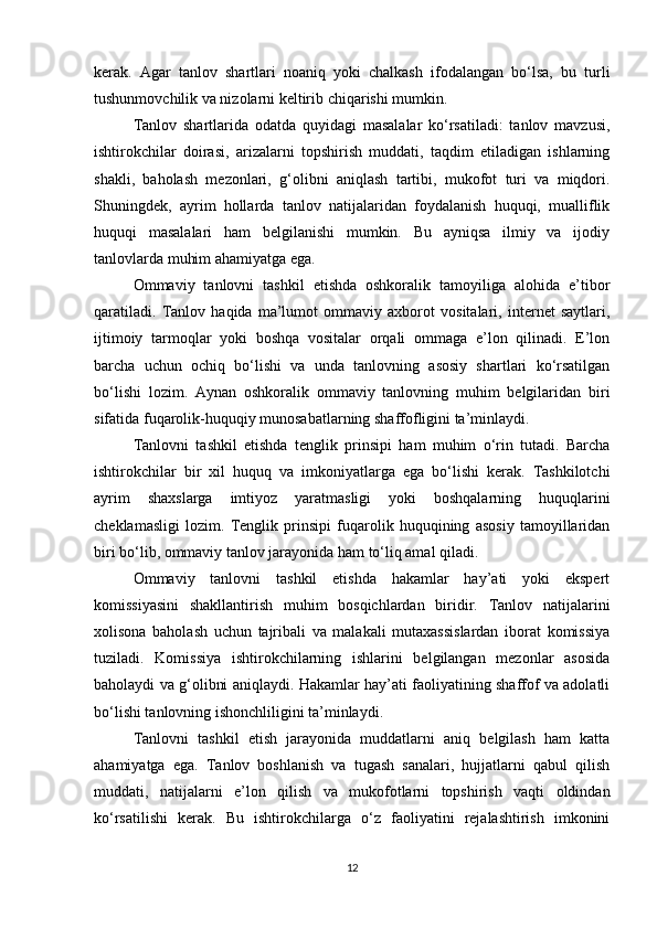 kerak.   Agar   tanlov   shartlari   noaniq   yoki   chalkash   ifodalangan   bo‘lsa,   bu   turli
tushunmovchilik va nizolarni keltirib chiqarishi mumkin.
Tanlov   shartlarida   odatda   quyidagi   masalalar   ko‘rsatiladi:   tanlov   mavzusi,
ishtirokchilar   doirasi,   arizalarni   topshirish   muddati,   taqdim   etiladigan   ishlarning
shakli,   baholash   mezonlari,   g‘olibni   aniqlash   tartibi,   mukofot   turi   va   miqdori.
Shuningdek,   ayrim   hollarda   tanlov   natijalaridan   foydalanish   huquqi,   mualliflik
huquqi   masalalari   ham   belgilanishi   mumkin.   Bu   ayniqsa   ilmiy   va   ijodiy
tanlovlarda muhim ahamiyatga ega.
Ommaviy   tanlovni   tashkil   etishda   oshkoralik   tamoyiliga   alohida   e’tibor
qaratiladi.   Tanlov   haqida   ma’lumot   ommaviy   axborot   vositalari,   internet   saytlari,
ijtimoiy   tarmoqlar   yoki   boshqa   vositalar   orqali   ommaga   e’lon   qilinadi.   E’lon
barcha   uchun   ochiq   bo‘lishi   va   unda   tanlovning   asosiy   shartlari   ko‘rsatilgan
bo‘lishi   lozim.   Aynan   oshkoralik   ommaviy   tanlovning   muhim   belgilaridan   biri
sifatida fuqarolik-huquqiy munosabatlarning shaffofligini ta’minlaydi.
Tanlovni   tashkil   etishda   tenglik   prinsipi   ham   muhim   o‘rin   tutadi.   Barcha
ishtirokchilar   bir   xil   huquq   va   imkoniyatlarga   ega   bo‘lishi   kerak.   Tashkilotchi
ayrim   shaxslarga   imtiyoz   yaratmasligi   yoki   boshqalarning   huquqlarini
cheklamasligi   lozim.   Tenglik   prinsipi   fuqarolik   huquqining   asosiy   tamoyillaridan
biri bo‘lib, ommaviy tanlov jarayonida ham to‘liq amal qiladi.
Ommaviy   tanlovni   tashkil   etishda   hakamlar   hay’ati   yoki   ekspert
komissiyasini   shakllantirish   muhim   bosqichlardan   biridir.   Tanlov   natijalarini
xolisona   baholash   uchun   tajribali   va   malakali   mutaxassislardan   iborat   komissiya
tuziladi.   Komissiya   ishtirokchilarning   ishlarini   belgilangan   mezonlar   asosida
baholaydi va g‘olibni aniqlaydi. Hakamlar hay’ati faoliyatining shaffof va adolatli
bo‘lishi tanlovning ishonchliligini ta’minlaydi.
Tanlovni   tashkil   etish   jarayonida   muddatlarni   aniq   belgilash   ham   katta
ahamiyatga   ega.   Tanlov   boshlanish   va   tugash   sanalari,   hujjatlarni   qabul   qilish
muddati,   natijalarni   e’lon   qilish   va   mukofotlarni   topshirish   vaqti   oldindan
ko‘rsatilishi   kerak.   Bu   ishtirokchilarga   o‘z   faoliyatini   rejalashtirish   imkonini
12 