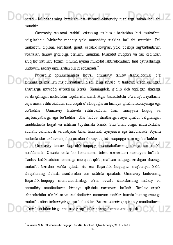 beradi.   Muddatlarning   buzilishi   esa   fuqarolik-huquqiy   nizolarga   sabab   bo‘lishi
mumkin.
Ommaviy   tanlovni   tashkil   etishning   muhim   jihatlaridan   biri   mukofotni
belgilashdir.   Mukofot   moddiy   yoki   nomoddiy   shaklda   bo‘lishi   mumkin.   Pul
mukofoti,   diplom,   sertifikat,   grant,   esdalik   sovg‘asi   yoki   boshqa   rag‘batlantirish
vositalari   tanlov   g‘olibiga   berilishi   mumkin.   Mukofot   miqdori   va   turi   oldindan
aniq ko‘rsatilishi   lozim. Chunki  aynan  mukofot   ishtirokchilarni   faol   qatnashishga
undovchi asosiy omillardan biri hisoblanadi. 7
Fuqarolik   qonunchiligiga   ko‘ra,   ommaviy   tanlov   tashkilotchisi   o‘z
zimmasiga   ma’lum   majburiyatlarni   oladi.   Eng   avvalo,   u   tanlovni   e’lon   qilingan
shartlarga   muvofiq   o‘tkazishi   kerak.   Shuningdek,   g‘olib   deb   topilgan   shaxsga
va’da   qilingan   mukofotni   topshirishi   shart.   Agar   tashkilotchi   o‘z   majburiyatlarini
bajarmasa, ishtirokchilar sud orqali o‘z huquqlarini himoya qilish imkoniyatiga ega
bo‘ladilar.   Ommaviy   tanlovda   ishtirokchilar   ham   muayyan   huquq   va
majburiyatlarga   ega   bo‘ladilar.   Ular   tanlov   shartlariga   rioya   qilishi,   belgilangan
muddatlarda   hujjat   va   ishlarni   topshirishi   kerak.   Shu   bilan   birga,   ishtirokchilar
adolatli   baholanish   va   natijalar   bilan   tanishish   ҳуқуқига   ega   hisoblanadi.   Ayrim
hollarda ular tanlov natijalari ustidan shikoyat qilish huquqiga ham ega bo‘ladilar.
Ommaviy   tanlov   fuqarolik-huquqiy   munosabatlarning   o‘ziga   xos   shakli
hisoblanadi.   Chunki   unda   bir   tomonlama   bitim   elementlari   namoyon   bo‘ladi.
Tanlov   tashkilotchisi   ommaga   murojaat   qilib,   ma’lum   natijaga   erishgan   shaxsga
mukofot   berishni   va’da   qiladi.   Bu   esa   fuqarolik   huquqida   majburiyat   kelib
chiqishining   alohida   asoslaridan   biri   sifatida   qaraladi.   Ommaviy   tanlovning
fuqarolik-huquqiy   munosabatlardagi   o‘rni   avvalo   shaxslarning   mulkiy   va
nomulkiy   manfaatlarini   himoya   qilishda   namoyon   bo‘ladi.   Tanlov   orqali
ishtirokchilar   o‘z  bilim  va  iste’dodlarini  namoyon  etadilar   hamda  buning evaziga
mukofot olish imkoniyatiga ega bo‘ladilar. Bu esa ularning iqtisodiy manfaatlarini
ta’minlash bilan birga, ma’naviy rag‘batlantirishga ham xizmat qiladi.
7
  Raximov M.M. “Shartnomalar huquqi”. Darslik. Toshkent: Iqtisod-moliya, 2018. – 340 b.
13 