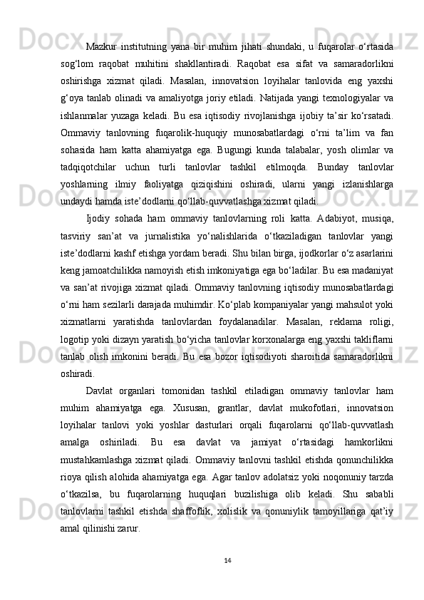 Mazkur   institutning   yana   bir   muhim   jihati   shundaki,   u   fuqarolar   o‘rtasida
sog‘lom   raqobat   muhitini   shakllantiradi.   Raqobat   esa   sifat   va   samaradorlikni
oshirishga   xizmat   qiladi.   Masalan,   innovatsion   loyihalar   tanlovida   eng   yaxshi
g‘oya  tanlab  olinadi  va  amaliyotga joriy etiladi.  Natijada  yangi  texnologiyalar   va
ishlanmalar   yuzaga   keladi.   Bu   esa   iqtisodiy   rivojlanishga   ijobiy   ta’sir   ko‘rsatadi.
Ommaviy   tanlovning   fuqarolik-huquqiy   munosabatlardagi   o‘rni   ta’lim   va   fan
sohasida   ham   katta   ahamiyatga   ega.   Bugungi   kunda   talabalar,   yosh   olimlar   va
tadqiqotchilar   uchun   turli   tanlovlar   tashkil   etilmoqda.   Bunday   tanlovlar
yoshlarning   ilmiy   faoliyatga   qiziqishini   oshiradi,   ularni   yangi   izlanishlarga
undaydi hamda iste’dodlarni qo‘llab-quvvatlashga xizmat qiladi.
Ijodiy   sohada   ham   ommaviy   tanlovlarning   roli   katta.   Adabiyot,   musiqa,
tasviriy   san’at   va   jurnalistika   yo‘nalishlarida   o‘tkaziladigan   tanlovlar   yangi
iste’dodlarni kashf etishga yordam beradi. Shu bilan birga, ijodkorlar o‘z asarlarini
keng jamoatchilikka namoyish etish imkoniyatiga ega bo‘ladilar. Bu esa madaniyat
va san’at  rivojiga xizmat   qiladi. Ommaviy  tanlovning iqtisodiy  munosabatlardagi
o‘rni ham sezilarli darajada muhimdir. Ko‘plab kompaniyalar yangi mahsulot yoki
xizmatlarni   yaratishda   tanlovlardan   foydalanadilar.   Masalan,   reklama   roligi,
logotip yoki dizayn yaratish bo‘yicha tanlovlar korxonalarga eng yaxshi takliflarni
tanlab   olish   imkonini   beradi.   Bu   esa   bozor   iqtisodiyoti   sharoitida   samaradorlikni
oshiradi.
Davlat   organlari   tomonidan   tashkil   etiladigan   ommaviy   tanlovlar   ham
muhim   ahamiyatga   ega.   Xususan,   grantlar,   davlat   mukofotlari,   innovatsion
loyihalar   tanlovi   yoki   yoshlar   dasturlari   orqali   fuqarolarni   qo‘llab-quvvatlash
amalga   oshiriladi.   Bu   esa   davlat   va   jamiyat   o‘rtasidagi   hamkorlikni
mustahkamlashga   xizmat  qiladi.  Ommaviy tanlovni   tashkil  etishda   qonunchilikka
rioya qilish alohida ahamiyatga ega.   Agar tanlov adolatsiz yoki noqonuniy tarzda
o‘tkazilsa,   bu   fuqarolarning   huquqlari   buzilishiga   olib   keladi.   Shu   sababli
tanlovlarni   tashkil   etishda   shaffoflik,   xolislik   va   qonuniylik   tamoyillariga   qat’iy
amal qilinishi zarur.
14 
