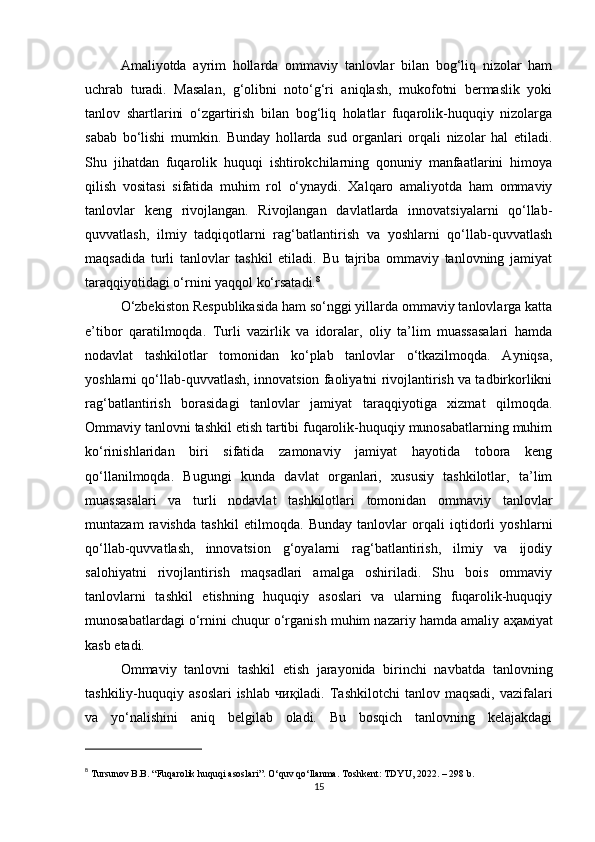 Amaliyotda   ayrim   hollarda   ommaviy   tanlovlar   bilan   bog‘liq   nizolar   ham
uchrab   turadi.   Masalan,   g‘olibni   noto‘g‘ri   aniqlash,   mukofotni   bermaslik   yoki
tanlov   shartlarini   o‘zgartirish   bilan   bog‘liq   holatlar   fuqarolik-huquqiy   nizolarga
sabab   bo‘lishi   mumkin.   Bunday   hollarda   sud   organlari   orqali   nizolar   hal   etiladi.
Shu   jihatdan   fuqarolik   huquqi   ishtirokchilarning   qonuniy   manfaatlarini   himoya
qilish   vositasi   sifatida   muhim   rol   o‘ynaydi.   Xalqaro   amaliyotda   ham   ommaviy
tanlovlar   keng   rivojlangan.   Rivojlangan   davlatlarda   innovatsiyalarni   qo‘llab-
quvvatlash,   ilmiy   tadqiqotlarni   rag‘batlantirish   va   yoshlarni   qo‘llab-quvvatlash
maqsadida   turli   tanlovlar   tashkil   etiladi.   Bu   tajriba   ommaviy   tanlovning   jamiyat
taraqqiyotidagi o‘rnini yaqqol ko‘rsatadi. 8
O‘zbekiston Respublikasida ham so‘nggi yillarda ommaviy tanlovlarga katta
e’tibor   qaratilmoqda.   Turli   vazirlik   va   idoralar,   oliy   ta’lim   muassasalari   hamda
nodavlat   tashkilotlar   tomonidan   ko‘plab   tanlovlar   o‘tkazilmoqda.   Ayniqsa,
yoshlarni qo‘llab-quvvatlash, innovatsion faoliyatni rivojlantirish va tadbirkorlikni
rag‘batlantirish   borasidagi   tanlovlar   jamiyat   taraqqiyotiga   xizmat   qilmoqda.
Ommaviy tanlovni tashkil etish tartibi fuqarolik-huquqiy munosabatlarning muhim
ko‘rinishlaridan   biri   sifatida   zamonaviy   jamiyat   hayotida   tobora   keng
qo‘llanilmoqda.   Bugungi   kunda   davlat   organlari,   xususiy   tashkilotlar,   ta’lim
muassasalari   va   turli   nodavlat   tashkilotlari   tomonidan   ommaviy   tanlovlar
muntazam   ravishda   tashkil   etilmoqda.   Bunday   tanlovlar   orqali   iqtidorli   yoshlarni
qo‘llab-quvvatlash,   innovatsion   g‘oyalarni   rag‘batlantirish,   ilmiy   va   ijodiy
salohiyatni   rivojlantirish   maqsadlari   amalga   oshiriladi.   Shu   bois   ommaviy
tanlovlarni   tashkil   etishning   huquqiy   asoslari   va   ularning   fuqarolik-huquqiy
munosabatlardagi o‘rnini chuqur o‘rganish muhim nazariy hamda amaliy  аҳам iyat
kasb etadi.
Ommaviy   tanlovni   tashkil   etish   jarayonida   birinchi   navbatda   tanlovning
tashkiliy-huquqiy  asoslari  ishlab   чиқ iladi.  Tashkilotchi   tanlov  maqsadi,  vazifalari
va   yo‘nalishini   aniq   belgilab   oladi.   Bu   bosqich   tanlovning   kelajakdagi
8
  Tursunov B.B. “Fuqarolik huquqi asoslari”. O‘quv qo‘llanma. Toshkent: TDYU, 2022. – 298 b.
15 