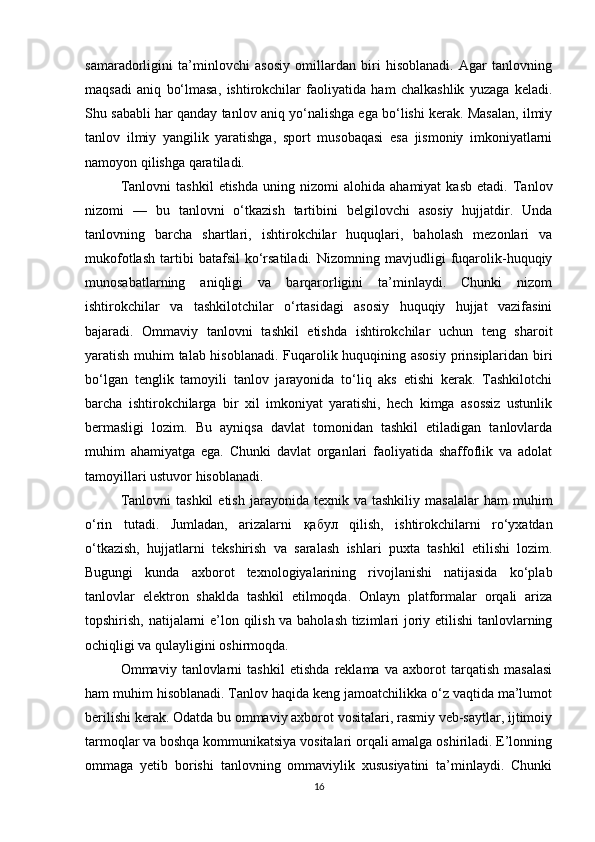 samaradorligini   ta’minlovchi   asosiy   omillardan   biri   hisoblanadi.   Agar   tanlovning
maqsadi   aniq   bo‘lmasa,   ishtirokchilar   faoliyatida   ham   chalkashlik   yuzaga   keladi.
Shu sababli har qanday tanlov aniq yo‘nalishga ega bo‘lishi kerak. Masalan, ilmiy
tanlov   ilmiy   yangilik   yaratishga,   sport   musobaqasi   esa   jismoniy   imkoniyatlarni
namoyon qilishga qaratiladi.
Tanlovni   tashkil   etishda   uning  nizomi   alohida  ahamiyat   kasb   etadi.   Tanlov
nizomi   —   bu   tanlovni   o‘tkazish   tartibini   belgilovchi   asosiy   hujjatdir.   Unda
tanlovning   barcha   shartlari,   ishtirokchilar   huquqlari,   baholash   mezonlari   va
mukofotlash   tartibi   batafsil   ko‘rsatiladi.   Nizomning   mavjudligi   fuqarolik-huquqiy
munosabatlarning   aniqligi   va   barqarorligini   ta’minlaydi.   Chunki   nizom
ishtirokchilar   va   tashkilotchilar   o‘rtasidagi   asosiy   huquqiy   hujjat   vazifasini
bajaradi.   Ommaviy   tanlovni   tashkil   etishda   ishtirokchilar   uchun   teng   sharoit
yaratish muhim talab hisoblanadi. Fuqarolik huquqining asosiy prinsiplaridan biri
bo‘lgan   tenglik   tamoyili   tanlov   jarayonida   to‘liq   aks   etishi   kerak.   Tashkilotchi
barcha   ishtirokchilarga   bir   xil   imkoniyat   yaratishi,   hech   kimga   asossiz   ustunlik
bermasligi   lozim.   Bu   ayniqsa   davlat   tomonidan   tashkil   etiladigan   tanlovlarda
muhim   ahamiyatga   ega.   Chunki   davlat   organlari   faoliyatida   shaffoflik   va   adolat
tamoyillari ustuvor hisoblanadi.
Tanlovni  tashkil   etish  jarayonida  texnik  va  tashkiliy   masalalar  ham  muhim
o‘rin   tutadi.   Jumladan,   arizalarni   қабул   qilish,   ishtirokchilarni   ro‘yxatdan
o‘tkazish,   hujjatlarni   tekshirish   va   saralash   ishlari   puxta   tashkil   etilishi   lozim.
Bugungi   kunda   axborot   texnologiyalarining   rivojlanishi   natijasida   ko‘plab
tanlovlar   elektron   shaklda   tashkil   etilmoqda.   Onlayn   platformalar   orqali   ariza
topshirish, natijalarni e’lon qilish va baholash tizimlari joriy etilishi  tanlovlarning
ochiqligi va qulayligini oshirmoqda.
Ommaviy   tanlovlarni   tashkil   etishda   reklama   va   axborot   tarqatish   masalasi
ham muhim hisoblanadi. Tanlov haqida keng jamoatchilikka o‘z vaqtida ma’lumot
berilishi kerak. Odatda bu ommaviy axborot vositalari, rasmiy veb-saytlar, ijtimoiy
tarmoqlar va boshqa kommunikatsiya vositalari orqali amalga oshiriladi. E’lonning
ommaga   yetib   borishi   tanlovning   ommaviylik   xususiyatini   ta’minlaydi.   Chunki
16 