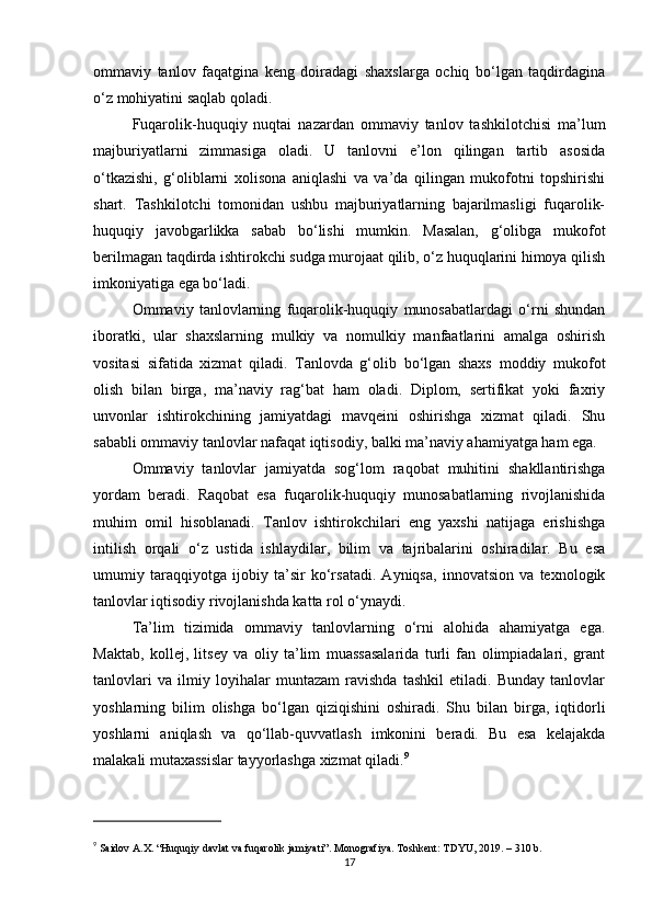 ommaviy   tanlov   faqatgina   keng   doiradagi   shaxslarga   ochiq   bo‘lgan   taqdirdagina
o‘z mohiyatini saqlab qoladi.
Fuqarolik-huquqiy   nuqtai   nazardan   ommaviy   tanlov   tashkilotchisi   ma’lum
majburiyatlarni   zimmasiga   oladi.   U   tanlovni   e’lon   qilingan   tartib   asosida
o‘tkazishi,   g‘oliblarni   xolisona   aniqlashi   va   va’da   qilingan   mukofotni   topshirishi
shart.   Tashkilotchi   tomonidan   ushbu   majburiyatlarning   bajarilmasligi   fuqarolik-
huquqiy   javobgarlikka   sabab   bo‘lishi   mumkin.   Masalan,   g‘olibga   mukofot
berilmagan taqdirda ishtirokchi sudga murojaat qilib, o‘z huquqlarini himoya qilish
imkoniyatiga ega bo‘ladi.
Ommaviy   tanlovlarning   fuqarolik-huquqiy   munosabatlardagi   o‘rni   shundan
iboratki,   ular   shaxslarning   mulkiy   va   nomulkiy   manfaatlarini   amalga   oshirish
vositasi   sifatida   xizmat   qiladi.   Tanlovda   g‘olib   bo‘lgan   shaxs   moddiy   mukofot
olish   bilan   birga,   ma’naviy   rag‘bat   ham   oladi.   Diplom,   sertifikat   yoki   faxriy
unvonlar   ishtirokchining   jamiyatdagi   mavqeini   oshirishga   xizmat   qiladi.   Shu
sababli ommaviy tanlovlar nafaqat iqtisodiy, balki ma’naviy ahamiyatga ham ega.
Ommaviy   tanlovlar   jamiyatda   sog‘lom   raqobat   muhitini   shakllantirishga
yordam   beradi.   Raqobat   esa   fuqarolik-huquqiy   munosabatlarning   rivojlanishida
muhim   omil   hisoblanadi.   Tanlov   ishtirokchilari   eng   yaxshi   natijaga   erishishga
intilish   orqali   o‘z   ustida   ishlaydilar,   bilim   va   tajribalarini   oshiradilar.   Bu   esa
umumiy   taraqqiyotga   ijobiy   ta’sir   ko‘rsatadi.   Ayniqsa,   innovatsion   va   texnologik
tanlovlar iqtisodiy rivojlanishda katta rol o‘ynaydi.
Ta’lim   tizimida   ommaviy   tanlovlarning   o‘rni   alohida   ahamiyatga   ega.
Maktab,   kollej,   litsey   va   oliy   ta’lim   muassasalarida   turli   fan   olimpiadalari,   grant
tanlovlari   va   ilmiy   loyihalar   muntazam   ravishda   tashkil   etiladi.   Bunday   tanlovlar
yoshlarning   bilim   olishga   bo‘lgan   qiziqishini   oshiradi.   Shu   bilan   birga,   iqtidorli
yoshlarni   aniqlash   va   qo‘llab-quvvatlash   imkonini   beradi.   Bu   esa   kelajakda
malakali mutaxassislar tayyorlashga xizmat qiladi. 9
9
  Saidov A.X. “Huquqiy davlat va fuqarolik jamiyati”. Monografiya. Toshkent: TDYU, 2019. – 310 b.
17 