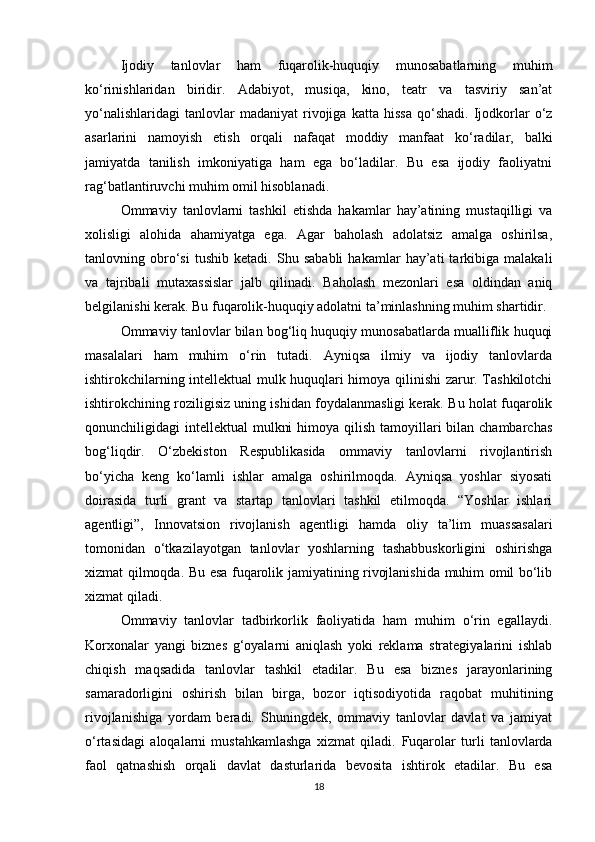 Ijodiy   tanlovlar   ham   fuqarolik-huquqiy   munosabatlarning   muhim
ko‘rinishlaridan   biridir.   Adabiyot,   musiqa,   kino,   teatr   va   tasviriy   san’at
yo‘nalishlaridagi   tanlovlar   madaniyat   rivojiga   katta   hissa   qo‘shadi.   Ijodkorlar   o‘z
asarlarini   namoyish   etish   orqali   nafaqat   moddiy   manfaat   ko‘radilar,   balki
jamiyatda   tanilish   imkoniyatiga   ham   ega   bo‘ladilar.   Bu   esa   ijodiy   faoliyatni
rag‘batlantiruvchi muhim omil hisoblanadi.
Ommaviy   tanlovlarni   tashkil   etishda   hakamlar   hay’atining   mustaqilligi   va
xolisligi   alohida   ahamiyatga   ega.   Agar   baholash   adolatsiz   amalga   oshirilsa,
tanlovning   obro‘si   tushib   ketadi.   Shu   sababli   hakamlar   hay’ati   tarkibiga   malakali
va   tajribali   mutaxassislar   jalb   qilinadi.   Baholash   mezonlari   esa   oldindan   aniq
belgilanishi kerak. Bu fuqarolik-huquqiy adolatni ta’minlashning muhim shartidir.
Ommaviy tanlovlar bilan bog‘liq huquqiy munosabatlarda mualliflik huquqi
masalalari   ham   muhim   o‘rin   tutadi.   Ayniqsa   ilmiy   va   ijodiy   tanlovlarda
ishtirokchilarning intellektual mulk huquqlari himoya qilinishi zarur. Tashkilotchi
ishtirokchining roziligisiz uning ishidan foydalanmasligi kerak. Bu holat fuqarolik
qonunchiligidagi  intellektual  mulkni  himoya qilish  tamoyillari  bilan chambarchas
bog‘liqdir.   O‘zbekiston   Respublikasida   ommaviy   tanlovlarni   rivojlantirish
bo‘yicha   keng   ko‘lamli   ishlar   amalga   oshirilmoqda.   Ayniqsa   yoshlar   siyosati
doirasida   turli   grant   va   startap   tanlovlari   tashkil   etilmoqda.   “Yoshlar   ishlari
agentligi”,   Innovatsion   rivojlanish   agentligi   hamda   oliy   ta’lim   muassasalari
tomonidan   o‘tkazilayotgan   tanlovlar   yoshlarning   tashabbuskorligini   oshirishga
xizmat qilmoqda. Bu esa fuqarolik jamiyatining rivojlanishida muhim omil bo‘lib
xizmat qiladi.
Ommaviy   tanlovlar   tadbirkorlik   faoliyatida   ham   muhim   o‘rin   egallaydi.
Korxonalar   yangi   biznes   g‘oyalarni   aniqlash   yoki   reklama   strategiyalarini   ishlab
chiqish   maqsadida   tanlovlar   tashkil   etadilar.   Bu   esa   biznes   jarayonlarining
samaradorligini   oshirish   bilan   birga,   bozor   iqtisodiyotida   raqobat   muhitining
rivojlanishiga   yordam   beradi.   Shuningdek,   ommaviy   tanlovlar   davlat   va   jamiyat
o‘rtasidagi   aloqalarni   mustahkamlashga   xizmat   qiladi.   Fuqarolar   turli   tanlovlarda
faol   qatnashish   orqali   davlat   dasturlarida   bevosita   ishtirok   etadilar.   Bu   esa
18 