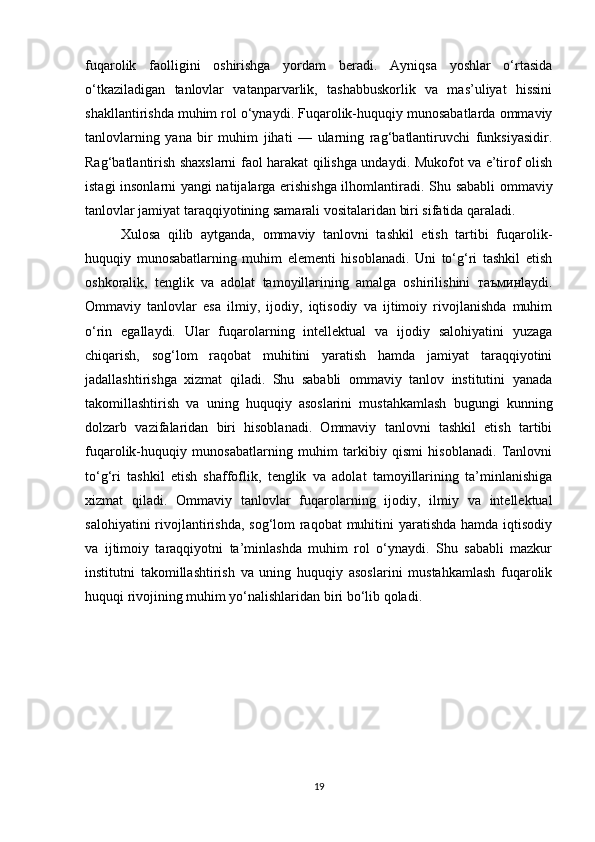 fuqarolik   faolligini   oshirishga   yordam   beradi.   Ayniqsa   yoshlar   o‘rtasida
o‘tkaziladigan   tanlovlar   vatanparvarlik,   tashabbuskorlik   va   mas’uliyat   hissini
shakllantirishda muhim rol o‘ynaydi. Fuqarolik-huquqiy munosabatlarda ommaviy
tanlovlarning   yana   bir   muhim   jihati   —   ularning   rag‘batlantiruvchi   funksiyasidir.
Rag‘batlantirish shaxslarni faol harakat qilishga undaydi. Mukofot va e’tirof olish
istagi insonlarni yangi natijalarga erishishga ilhomlantiradi.   Shu sababli ommaviy
tanlovlar jamiyat taraqqiyotining samarali vositalaridan biri sifatida qaraladi.
Xulosa   qilib   aytganda,   ommaviy   tanlovni   tashkil   etish   tartibi   fuqarolik-
huquqiy   munosabatlarning   muhim   elementi   hisoblanadi.   Uni   to‘g‘ri   tashkil   etish
oshkoralik,   tenglik   va   adolat   tamoyillarining   amalga   oshirilishini   таъмин laydi.
Ommaviy   tanlovlar   esa   ilmiy,   ijodiy,   iqtisodiy   va   ijtimoiy   rivojlanishda   muhim
o‘rin   egallaydi.   Ular   fuqarolarning   intellektual   va   ijodiy   salohiyatini   yuzaga
chiqarish,   sog‘lom   raqobat   muhitini   yaratish   hamda   jamiyat   taraqqiyotini
jadallashtirishga   xizmat   qiladi.   Shu   sababli   ommaviy   tanlov   institutini   yanada
takomillashtirish   va   uning   huquqiy   asoslarini   mustahkamlash   bugungi   kunning
dolzarb   vazifalaridan   biri   hisoblanadi.   Ommaviy   tanlovni   tashkil   etish   tartibi
fuqarolik-huquqiy   munosabatlarning   muhim   tarkibiy   qismi   hisoblanadi.   Tanlovni
to‘g‘ri   tashkil   etish   shaffoflik,   tenglik   va   adolat   tamoyillarining   ta’minlanishiga
xizmat   qiladi.   Ommaviy   tanlovlar   fuqarolarning   ijodiy,   ilmiy   va   intellektual
salohiyatini  rivojlantirishda, sog‘lom raqobat muhitini  yaratishda hamda iqtisodiy
va   ijtimoiy   taraqqiyotni   ta’minlashda   muhim   rol   o‘ynaydi.   Shu   sababli   mazkur
institutni   takomillashtirish   va   uning   huquqiy   asoslarini   mustahkamlash   fuqarolik
huquqi rivojining muhim yo‘nalishlaridan biri bo‘lib qoladi.
19 