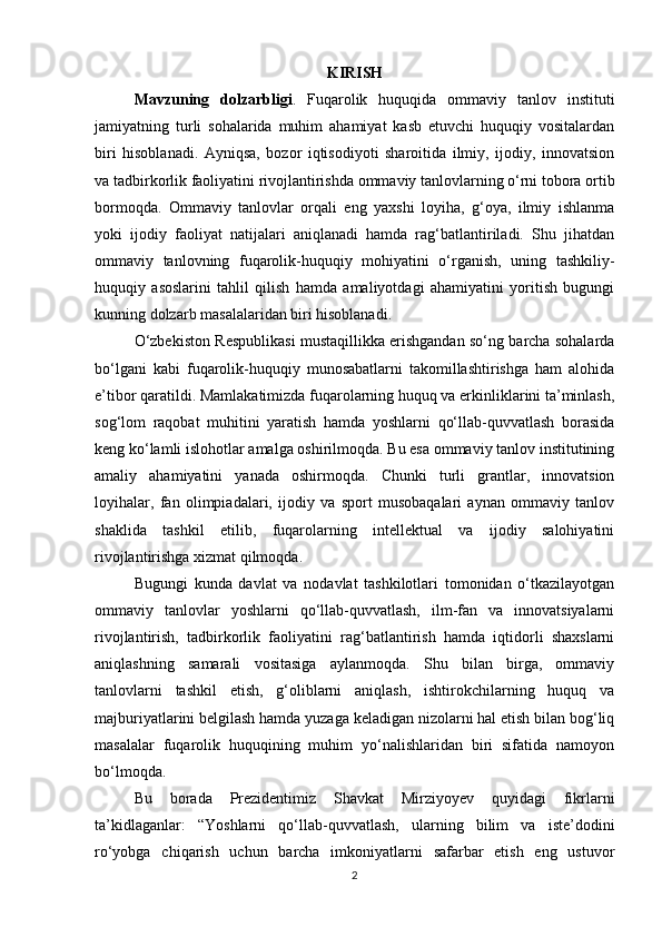 KIRISH
Mavzuning   dolzarbligi .   Fuqarolik   huquqida   ommaviy   tanlov   instituti
jamiyatning   turli   sohalarida   muhim   ahamiyat   kasb   etuvchi   huquqiy   vositalardan
biri   hisoblanadi.   Ayniqsa,   bozor   iqtisodiyoti   sharoitida   ilmiy,   ijodiy,   innovatsion
va tadbirkorlik faoliyatini rivojlantirishda ommaviy tanlovlarning o‘rni tobora ortib
bormoqda.   Ommaviy   tanlovlar   orqali   eng   yaxshi   loyiha,   g‘oya,   ilmiy   ishlanma
yoki   ijodiy   faoliyat   natijalari   aniqlanadi   hamda   rag‘batlantiriladi.   Shu   jihatdan
ommaviy   tanlovning   fuqarolik-huquqiy   mohiyatini   o‘rganish,   uning   tashkiliy-
huquqiy   asoslarini   tahlil   qilish   hamda   amaliyotdagi   ahamiyatini   yoritish   bugungi
kunning dolzarb masalalaridan biri hisoblanadi.
O‘zbekiston Respublikasi mustaqillikka erishgandan so‘ng barcha sohalarda
bo‘lgani   kabi   fuqarolik-huquqiy   munosabatlarni   takomillashtirishga   ham   alohida
e’tibor qaratildi. Mamlakatimizda fuqarolarning huquq va erkinliklarini ta’minlash,
sog‘lom   raqobat   muhitini   yaratish   hamda   yoshlarni   qo‘llab-quvvatlash   borasida
keng ko‘lamli islohotlar amalga oshirilmoqda. Bu esa ommaviy tanlov institutining
amaliy   ahamiyatini   yanada   oshirmoqda.   Chunki   turli   grantlar,   innovatsion
loyihalar,   fan   olimpiadalari,   ijodiy   va   sport   musobaqalari   aynan   ommaviy   tanlov
shaklida   tashkil   etilib,   fuqarolarning   intellektual   va   ijodiy   salohiyatini
rivojlantirishga xizmat qilmoqda.
Bugungi   kunda   davlat   va   nodavlat   tashkilotlari   tomonidan   o‘tkazilayotgan
ommaviy   tanlovlar   yoshlarni   qo‘llab-quvvatlash,   ilm-fan   va   innovatsiyalarni
rivojlantirish,   tadbirkorlik   faoliyatini   rag‘batlantirish   hamda   iqtidorli   shaxslarni
aniqlashning   samarali   vositasiga   aylanmoqda.   Shu   bilan   birga,   ommaviy
tanlovlarni   tashkil   etish,   g‘oliblarni   aniqlash,   ishtirokchilarning   huquq   va
majburiyatlarini belgilash hamda yuzaga keladigan nizolarni hal etish bilan bog‘liq
masalalar   fuqarolik   huquqining   muhim   yo‘nalishlaridan   biri   sifatida   namoyon
bo‘lmoqda.
Bu   borada   Prezidentimiz   Shavkat   Mirziyoyev   quyidagi   fikrlarni
ta’kidlaganlar:   “Yoshlarni   qo‘llab-quvvatlash,   ularning   bilim   va   iste’dodini
ro‘yobga   chiqarish   uchun   barcha   imkoniyatlarni   safarbar   etish   eng   ustuvor
2 