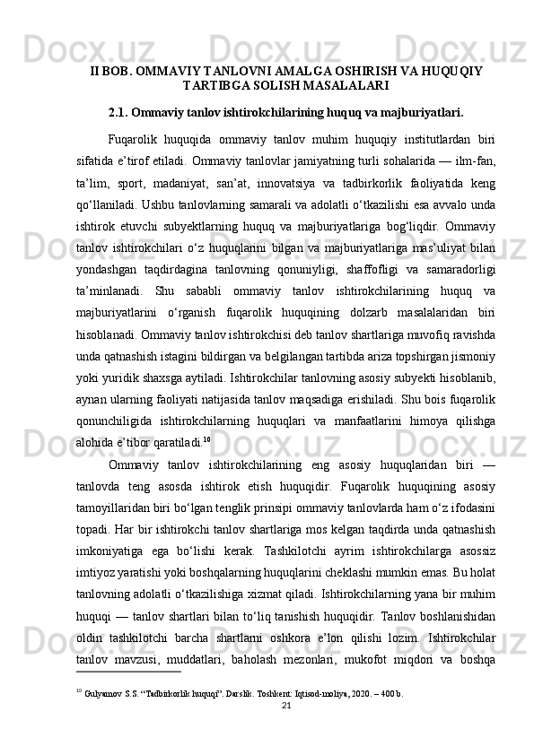 II BOB. OMMAVIY TANLOVNI AMALGA OSHIRISH VA HUQUQIY
TARTIBGA SOLISH MASALALARI
2.1. Ommaviy tanlov ishtirokchilarining huquq va majburiyatlari .
Fuqarolik   huquqida   ommaviy   tanlov   muhim   huquqiy   institutlardan   biri
sifatida e’tirof etiladi.   Ommaviy tanlovlar jamiyatning turli sohalarida — ilm-fan,
ta’lim,   sport,   madaniyat,   san’at,   innovatsiya   va   tadbirkorlik   faoliyatida   keng
qo‘llaniladi. Ushbu tanlovlarning samarali va adolatli o‘tkazilishi esa avvalo unda
ishtirok   etuvchi   subyektlarning   huquq   va   majburiyatlariga   bog‘liqdir.   Ommaviy
tanlov   ishtirokchilari   o‘z   huquqlarini   bilgan   va   majburiyatlariga   mas’uliyat   bilan
yondashgan   taqdirdagina   tanlovning   qonuniyligi,   shaffofligi   va   samaradorligi
ta’minlanadi.   Shu   sababli   ommaviy   tanlov   ishtirokchilarining   huquq   va
majburiyatlarini   o‘rganish   fuqarolik   huquqining   dolzarb   masalalaridan   biri
hisoblanadi. Ommaviy tanlov ishtirokchisi deb tanlov shartlariga muvofiq ravishda
unda qatnashish istagini bildirgan va belgilangan tartibda ariza topshirgan jismoniy
yoki yuridik shaxsga aytiladi. Ishtirokchilar tanlovning asosiy subyekti hisoblanib,
aynan ularning faoliyati natijasida tanlov maqsadiga erishiladi. Shu bois fuqarolik
qonunchiligida   ishtirokchilarning   huquqlari   va   manfaatlarini   himoya   qilishga
alohida e’tibor qaratiladi. 10
Ommaviy   tanlov   ishtirokchilarining   eng   asosiy   huquqlaridan   biri   —
tanlovda   teng   asosda   ishtirok   etish   huquqidir.   Fuqarolik   huquqining   asosiy
tamoyillaridan biri bo‘lgan tenglik prinsipi ommaviy tanlovlarda ham o‘z ifodasini
topadi. Har bir ishtirokchi tanlov shartlariga mos kelgan taqdirda unda qatnashish
imkoniyatiga   ega   bo‘lishi   kerak.   Tashkilotchi   ayrim   ishtirokchilarga   asossiz
imtiyoz yaratishi yoki boshqalarning huquqlarini cheklashi mumkin emas. Bu holat
tanlovning adolatli o‘tkazilishiga xizmat qiladi. Ishtirokchilarning yana bir muhim
huquqi  — tanlov shartlari  bilan to‘liq tanishish  huquqidir. Tanlov boshlanishidan
oldin   tashkilotchi   barcha   shartlarni   oshkora   e’lon   qilishi   lozim.   Ishtirokchilar
tanlov   mavzusi,   muddatlari,   baholash   mezonlari,   mukofot   miqdori   va   boshqa
10
  Gulyamov S.S. “Tadbirkorlik huquqi”. Darslik. Toshkent: Iqtisod-moliya, 2020. – 400 b.
21 