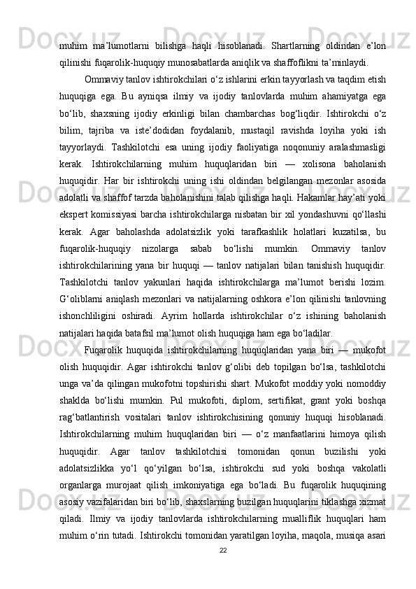 muhim   ma’lumotlarni   bilishga   haqli   hisoblanadi.   Shartlarning   oldindan   e’lon
qilinishi fuqarolik-huquqiy munosabatlarda aniqlik va shaffoflikni ta’minlaydi.
Ommaviy tanlov ishtirokchilari o‘z ishlarini erkin tayyorlash va taqdim etish
huquqiga   ega.   Bu   ayniqsa   ilmiy   va   ijodiy   tanlovlarda   muhim   ahamiyatga   ega
bo‘lib,   shaxsning   ijodiy   erkinligi   bilan   chambarchas   bog‘liqdir.   Ishtirokchi   o‘z
bilim,   tajriba   va   iste’dodidan   foydalanib,   mustaqil   ravishda   loyiha   yoki   ish
tayyorlaydi.   Tashkilotchi   esa   uning   ijodiy   faoliyatiga   noqonuniy   aralashmasligi
kerak.   Ishtirokchilarning   muhim   huquqlaridan   biri   —   xolisona   baholanish
huquqidir.   Har   bir   ishtirokchi   uning   ishi   oldindan   belgilangan   mezonlar   asosida
adolatli va shaffof tarzda baholanishini talab qilishga haqli. Hakamlar hay’ati yoki
ekspert  komissiyasi  barcha ishtirokchilarga nisbatan bir  xil  yondashuvni  qo‘llashi
kerak.   Agar   baholashda   adolatsizlik   yoki   tarafkashlik   holatlari   kuzatilsa,   bu
fuqarolik-huquqiy   nizolarga   sabab   bo‘lishi   mumkin.   Ommaviy   tanlov
ishtirokchilarining   yana   bir   huquqi   —   tanlov   natijalari   bilan   tanishish   huquqidir.
Tashkilotchi   tanlov   yakunlari   haqida   ishtirokchilarga   ma’lumot   berishi   lozim.
G‘oliblarni   aniqlash   mezonlari  va   natijalarning  oshkora  e’lon  qilinishi  tanlovning
ishonchliligini   oshiradi.   Ayrim   hollarda   ishtirokchilar   o‘z   ishining   baholanish
natijalari haqida batafsil ma’lumot olish huquqiga ham ega bo‘ladilar.
Fuqarolik   huquqida   ishtirokchilarning   huquqlaridan   yana   biri   —   mukofot
olish   huquqidir.   Agar   ishtirokchi   tanlov   g‘olibi   deb   topilgan   bo‘lsa,   tashkilotchi
unga va’da qilingan mukofotni topshirishi shart. Mukofot moddiy yoki nomoddiy
shaklda   bo‘lishi   mumkin.   Pul   mukofoti,   diplom,   sertifikat,   grant   yoki   boshqa
rag‘batlantirish   vositalari   tanlov   ishtirokchisining   qonuniy   huquqi   hisoblanadi.
Ishtirokchilarning   muhim   huquqlaridan   biri   —   o‘z   manfaatlarini   himoya   qilish
huquqidir.   Agar   tanlov   tashkilotchisi   tomonidan   qonun   buzilishi   yoki
adolatsizlikka   yo‘l   qo‘yilgan   bo‘lsa,   ishtirokchi   sud   yoki   boshqa   vakolatli
organlarga   murojaat   qilish   imkoniyatiga   ega   bo‘ladi.   Bu   fuqarolik   huquqining
asosiy vazifalaridan biri bo‘lib, shaxslarning buzilgan huquqlarini tiklashga xizmat
qiladi.   Ilmiy   va   ijodiy   tanlovlarda   ishtirokchilarning   mualliflik   huquqlari   ham
muhim o‘rin tutadi. Ishtirokchi tomonidan yaratilgan loyiha, maqola, musiqa asari
22 