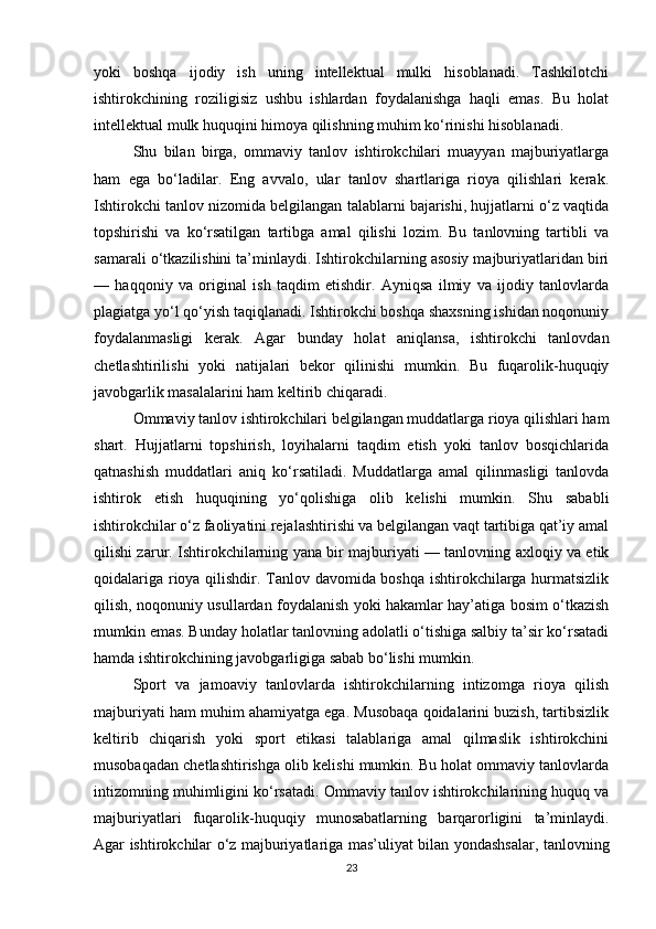 yoki   boshqa   ijodiy   ish   uning   intellektual   mulki   hisoblanadi.   Tashkilotchi
ishtirokchining   roziligisiz   ushbu   ishlardan   foydalanishga   haqli   emas.   Bu   holat
intellektual mulk huquqini himoya qilishning muhim ko‘rinishi hisoblanadi.
Shu   bilan   birga,   ommaviy   tanlov   ishtirokchilari   muayyan   majburiyatlarga
ham   ega   bo‘ladilar.   Eng   avvalo,   ular   tanlov   shartlariga   rioya   qilishlari   kerak.
Ishtirokchi tanlov nizomida belgilangan talablarni bajarishi, hujjatlarni o‘z vaqtida
topshirishi   va   ko‘rsatilgan   tartibga   amal   qilishi   lozim.   Bu   tanlovning   tartibli   va
samarali o‘tkazilishini ta’minlaydi. Ishtirokchilarning asosiy majburiyatlaridan biri
—   haqqoniy   va   original   ish   taqdim   etishdir.   Ayniqsa   ilmiy   va   ijodiy   tanlovlarda
plagiatga yo‘l qo‘yish taqiqlanadi. Ishtirokchi boshqa shaxsning ishidan noqonuniy
foydalanmasligi   kerak.   Agar   bunday   holat   aniqlansa,   ishtirokchi   tanlovdan
chetlashtirilishi   yoki   natijalari   bekor   qilinishi   mumkin.   Bu   fuqarolik-huquqiy
javobgarlik masalalarini ham keltirib chiqaradi.
Ommaviy tanlov ishtirokchilari belgilangan muddatlarga rioya qilishlari ham
shart.   Hujjatlarni   topshirish,   loyihalarni   taqdim   etish   yoki   tanlov   bosqichlarida
qatnashish   muddatlari   aniq   ko‘rsatiladi.   Muddatlarga   amal   qilinmasligi   tanlovda
ishtirok   etish   huquqining   yo‘qolishiga   olib   kelishi   mumkin.   Shu   sababli
ishtirokchilar o‘z faoliyatini rejalashtirishi va belgilangan vaqt tartibiga qat’iy amal
qilishi zarur. Ishtirokchilarning yana bir majburiyati — tanlovning axloqiy va etik
qoidalariga rioya qilishdir. Tanlov davomida boshqa ishtirokchilarga hurmatsizlik
qilish, noqonuniy usullardan foydalanish yoki hakamlar hay’atiga bosim o‘tkazish
mumkin emas. Bunday holatlar tanlovning adolatli o‘tishiga salbiy ta’sir ko‘rsatadi
hamda ishtirokchining javobgarligiga sabab bo‘lishi mumkin.
Sport   va   jamoaviy   tanlovlarda   ishtirokchilarning   intizomga   rioya   qilish
majburiyati ham muhim ahamiyatga ega. Musobaqa qoidalarini buzish, tartibsizlik
keltirib   chiqarish   yoki   sport   etikasi   talablariga   amal   qilmaslik   ishtirokchini
musobaqadan chetlashtirishga olib kelishi mumkin. Bu holat ommaviy tanlovlarda
intizomning muhimligini ko‘rsatadi. Ommaviy tanlov ishtirokchilarining huquq va
majburiyatlari   fuqarolik-huquqiy   munosabatlarning   barqarorligini   ta’minlaydi.
Agar ishtirokchilar o‘z majburiyatlariga mas’uliyat bilan yondashsalar, tanlovning
23 