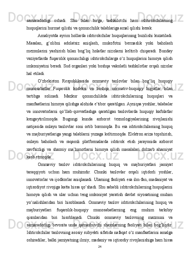 samaradorligi   oshadi.   Shu   bilan   birga,   tashkilotchi   ham   ishtirokchilarning
huquqlarini hurmat qilishi va qonunchilik talablariga amal qilishi kerak.
Amaliyotda ayrim hollarda ishtirokchilar huquqlarining buzilishi kuzatiladi.
Masalan,   g‘olibni   adolatsiz   aniqlash,   mukofotni   bermaslik   yoki   baholash
mezonlarini   yashirish   bilan   bog‘liq   holatlar   nizolarni   keltirib   chiqaradi.   Bunday
vaziyatlarda fuqarolik qonunchiligi ishtirokchilarga o‘z huquqlarini himoya qilish
imkoniyatini beradi. Sud organlari yoki boshqa vakolatli tashkilotlar orqali nizolar
hal etiladi.
O‘zbekiston   Respublikasida   ommaviy   tanlovlar   bilan   bog‘liq   huquqiy
munosabatlar   Fuqarolik   kodeksi   va   boshqa   normativ-huquqiy   hujjatlar   bilan
tartibga   solinadi.   Mazkur   qonunchilikda   ishtirokchilarning   huquqlari   va
manfaatlarini himoya qilishga alohida e’tibor qaratilgan. Ayniqsa yoshlar, talabalar
va   innovatorlarni   qo‘llab-quvvatlashga   qaratilgan   tanlovlarda   huquqiy   kafolatlar
kengaytirilmoqda.   Bugungi   kunda   axborot   texnologiyalarining   rivojlanishi
natijasida   onlayn   tanlovlar   soni   ortib   bormoqda.   Bu   esa   ishtirokchilarning   huquq
va majburiyatlariga yangi talablarni yuzaga keltirmoqda. Elektron ariza topshirish,
onlayn   baholash   va   raqamli   platformalarda   ishtirok   etish   jarayonida   axborot
xavfsizligi   va   shaxsiy   ma’lumotlarni   himoya   qilish   masalalari   dolzarb   ahamiyat
kasb etmoqda.
Ommaviy   tanlov   ishtirokchilarining   huquq   va   majburiyatlari   jamiyat
taraqqiyoti   uchun   ham   muhimdir.   Chunki   tanlovlar   orqali   iqtidorli   yoshlar,
innovatorlar va ijodkorlar aniqlanadi. Ularning faoliyati esa ilm-fan, madaniyat va
iqtisodiyot rivojiga katta hissa qo‘shadi. Shu sababli ishtirokchilarning huquqlarini
himoya   qilish   va   ular   uchun   teng   imkoniyat   yaratish   davlat   siyosatining   muhim
yo‘nalishlaridan   biri   hisoblanadi.   Ommaviy   tanlov   ishtirokchilarining   huquq   va
majburiyatlari   fuqarolik-huquqiy   munosabatlarning   eng   muhim   tarkibiy
qismlaridan   biri   hisoblanadi.   Chunki   ommaviy   tanlovning   mazmuni   va
samaradorligi   bevosita   unda   qatnashuvchi   shaxslarning   faoliyati   bilan   bog‘liqdir.
Ishtirokchilar tanlovning asosiy subyekti sifatida nafaqat o‘z manfaatlarini amalga
oshiradilar, balki jamiyatning ilmiy, madaniy va iqtisodiy rivojlanishiga ham hissa
24 
