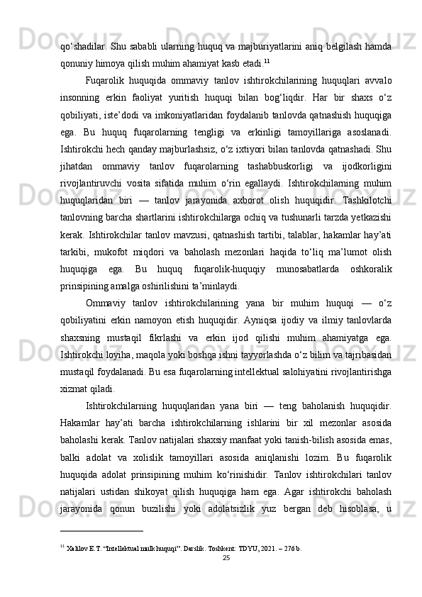 qo‘shadilar. Shu sababli  ularning huquq va majburiyatlarini aniq belgilash hamda
qonuniy himoya qilish muhim ahamiyat kasb etadi. 11
Fuqarolik   huquqida   ommaviy   tanlov   ishtirokchilarining   huquqlari   avvalo
insonning   erkin   faoliyat   yuritish   huquqi   bilan   bog‘liqdir.   Har   bir   shaxs   o‘z
qobiliyati, iste’dodi va imkoniyatlaridan foydalanib tanlovda qatnashish huquqiga
ega.   Bu   huquq   fuqarolarning   tengligi   va   erkinligi   tamoyillariga   asoslanadi.
Ishtirokchi hech qanday majburlashsiz, o‘z ixtiyori bilan tanlovda qatnashadi. Shu
jihatdan   ommaviy   tanlov   fuqarolarning   tashabbuskorligi   va   ijodkorligini
rivojlantiruvchi   vosita   sifatida   muhim   o‘rin   egallaydi.   Ishtirokchilarning   muhim
huquqlaridan   biri   —   tanlov   jarayonida   axborot   olish   huquqidir.   Tashkilotchi
tanlovning barcha shartlarini ishtirokchilarga ochiq va tushunarli tarzda yetkazishi
kerak.  Ishtirokchilar   tanlov  mavzusi,   qatnashish   tartibi,  talablar,  hakamlar   hay’ati
tarkibi,   mukofot   miqdori   va   baholash   mezonlari   haqida   to‘liq   ma’lumot   olish
huquqiga   ega.   Bu   huquq   fuqarolik-huquqiy   munosabatlarda   oshkoralik
prinsipining amalga oshirilishini ta’minlaydi.
Ommaviy   tanlov   ishtirokchilarining   yana   bir   muhim   huquqi   —   o‘z
qobiliyatini   erkin   namoyon   etish   huquqidir.   Ayniqsa   ijodiy   va   ilmiy   tanlovlarda
shaxsning   mustaqil   fikrlashi   va   erkin   ijod   qilishi   muhim   ahamiyatga   ega.
Ishtirokchi loyiha, maqola yoki boshqa ishni tayyorlashda o‘z bilim va tajribasidan
mustaqil foydalanadi. Bu esa fuqarolarning intellektual salohiyatini rivojlantirishga
xizmat qiladi.
Ishtirokchilarning   huquqlaridan   yana   biri   —   teng   baholanish   huquqidir.
Hakamlar   hay’ati   barcha   ishtirokchilarning   ishlarini   bir   xil   mezonlar   asosida
baholashi kerak. Tanlov natijalari shaxsiy manfaat yoki tanish-bilish asosida emas,
balki   adolat   va   xolislik   tamoyillari   asosida   aniqlanishi   lozim.   Bu   fuqarolik
huquqida   adolat   prinsipining   muhim   ko‘rinishidir.   Tanlov   ishtirokchilari   tanlov
natijalari   ustidan   shikoyat   qilish   huquqiga   ham   ega.   Agar   ishtirokchi   baholash
jarayonida   qonun   buzilishi   yoki   adolatsizlik   yuz   bergan   deb   hisoblasa,   u
11
  Xalilov E.T. “Intellektual mulk huquqi”. Darslik. Toshkent: TDYU, 2021. – 276 b.
25 