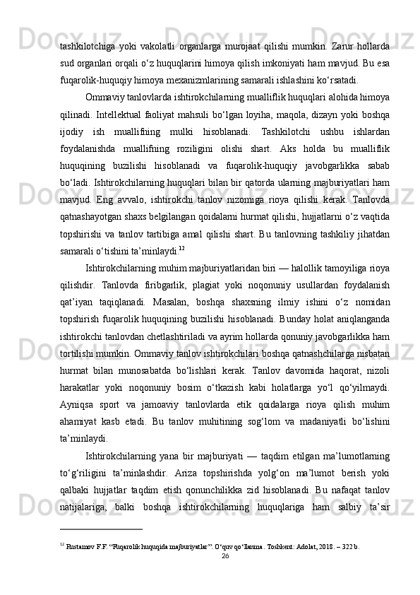 tashkilotchiga   yoki   vakolatli   organlarga   murojaat   qilishi   mumkin.   Zarur   hollarda
sud organlari orqali o‘z huquqlarini himoya qilish imkoniyati ham mavjud. Bu esa
fuqarolik-huquqiy himoya mexanizmlarining samarali ishlashini ko‘rsatadi.
Ommaviy tanlovlarda ishtirokchilarning mualliflik huquqlari alohida himoya
qilinadi. Intellektual faoliyat mahsuli  bo‘lgan loyiha, maqola, dizayn yoki boshqa
ijodiy   ish   muallifning   mulki   hisoblanadi.   Tashkilotchi   ushbu   ishlardan
foydalanishda   muallifning   roziligini   olishi   shart.   Aks   holda   bu   mualliflik
huquqining   buzilishi   hisoblanadi   va   fuqarolik-huquqiy   javobgarlikka   sabab
bo‘ladi. Ishtirokchilarning huquqlari bilan bir qatorda ularning majburiyatlari ham
mavjud.   Eng   avvalo,   ishtirokchi   tanlov   nizomiga   rioya   qilishi   kerak.   Tanlovda
qatnashayotgan shaxs belgilangan qoidalarni hurmat qilishi, hujjatlarni o‘z vaqtida
topshirishi   va   tanlov   tartibiga   amal   qilishi   shart.   Bu   tanlovning   tashkiliy   jihatdan
samarali o‘tishini ta’minlaydi. 12
Ishtirokchilarning muhim majburiyatlaridan biri — halollik tamoyiliga rioya
qilishdir.   Tanlovda   firibgarlik,   plagiat   yoki   noqonuniy   usullardan   foydalanish
qat’iyan   taqiqlanadi.   Masalan,   boshqa   shaxsning   ilmiy   ishini   o‘z   nomidan
topshirish  fuqarolik huquqining  buzilishi  hisoblanadi.   Bunday  holat  aniqlanganda
ishtirokchi tanlovdan chetlashtiriladi va ayrim hollarda qonuniy javobgarlikka ham
tortilishi mumkin. Ommaviy tanlov ishtirokchilari boshqa qatnashchilarga nisbatan
hurmat   bilan   munosabatda   bo‘lishlari   kerak.   Tanlov   davomida   haqorat,   nizoli
harakatlar   yoki   noqonuniy   bosim   o‘tkazish   kabi   holatlarga   yo‘l   qo‘yilmaydi.
Ayniqsa   sport   va   jamoaviy   tanlovlarda   etik   qoidalarga   rioya   qilish   muhim
ahamiyat   kasb   etadi.   Bu   tanlov   muhitining   sog‘lom   va   madaniyatli   bo‘lishini
ta’minlaydi.
Ishtirokchilarning   yana   bir   majburiyati   —   taqdim   etilgan   ma’lumotlarning
to‘g‘riligini   ta’minlashdir.   Ariza   topshirishda   yolg‘on   ma’lumot   berish   yoki
qalbaki   hujjatlar   taqdim   etish   qonunchilikka   zid   hisoblanadi.   Bu   nafaqat   tanlov
natijalariga,   balki   boshqa   ishtirokchilarning   huquqlariga   ham   salbiy   ta’sir
12
  Rustamov F.F. “Fuqarolik huquqida majburiyatlar”. O‘quv qo‘llanma. Toshkent: Adolat, 2018. – 322 b.
26 