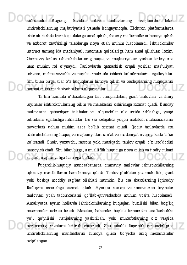 ko‘rsatadi.   Bugungi   kunda   onlayn   tanlovlarning   rivojlanishi   bilan
ishtirokchilarning   majburiyatlari   yanada   kengaymoqda.   Elektron   platformalarda
ishtirok etishda texnik qoidalarga amal qilish, shaxsiy ma’lumotlarni himoya qilish
va   axborot   xavfsizligi   talablariga   rioya   etish   muhim   hisoblanadi.   Ishtirokchilar
internet   tarmog‘ida   madaniyatli   muomala   qoidalariga   ham   amal   qilishlari   lozim.
Ommaviy   tanlov   ishtirokchilarining   huquq   va   majburiyatlari   yoshlar   tarbiyasida
ham   muhim   rol   o‘ynaydi.   Tanlovlarda   qatnashish   orqali   yoshlar   mas’uliyat,
intizom,   mehnatsevarlik   va   raqobat   muhitida   ishlash   ko‘nikmalarini   egallaydilar.
Shu   bilan   birga,   ular   o‘z   huquqlarini   himoya   qilish   va   boshqalarning   huquqlarini
hurmat qilish madaniyatini ham o‘rganadilar.
Ta’lim   tizimida   o‘tkaziladigan   fan   olimpiadalari,   grant   tanlovlari   va   ilmiy
loyihalar   ishtirokchilarning   bilim   va   malakasini   oshirishga   xizmat   qiladi.   Bunday
tanlovlarda   qatnashgan   talabalar   va   o‘quvchilar   o‘z   ustida   ishlashga,   yangi
bilimlarni egallashga intiladilar. Bu esa kelajakda yuqori malakali mutaxassislarni
tayyorlash   uchun   muhim   asos   bo‘lib   xizmat   qiladi.   Ijodiy   tanlovlarda   esa
ishtirokchilarning huquq va majburiyatlari san’at va madaniyat rivojiga katta ta’sir
ko‘rsatadi.   Shoir,   yozuvchi,   rassom   yoki   musiqachi   tanlov   orqali   o‘z   iste’dodini
namoyish etadi. Shu bilan birga, u mualliflik huquqiga rioya qilish va ijodiy etikani
saqlash majburiyatiga ham ega bo‘ladi.
Fuqarolik-huquqiy   munosabatlarda   ommaviy   tanlovlar   ishtirokchilarning
iqtisodiy   manfaatlarini   ham   himoya   qiladi.   Tanlov   g‘oliblari   pul   mukofoti,   grant
yoki   boshqa   moddiy   rag‘bat   olishlari   mumkin.   Bu   esa   shaxslarning   iqtisodiy
faolligini   oshirishga   xizmat   qiladi.   Ayniqsa   startap   va   innovatsion   loyihalar
tanlovlari   yosh   tadbirkorlarni   qo‘llab-quvvatlashda   muhim   vosita   hisoblanadi.
Amaliyotda   ayrim   hollarda   ishtirokchilarning   huquqlari   buzilishi   bilan   bog‘liq
muammolar   uchrab   turadi.   Masalan,   hakamlar   hay’ati   tomonidan   tarafkashlikka
yo‘l   qo‘yilishi,   natijalarning   yashirilishi   yoki   mukofotlarning   o‘z   vaqtida
berilmasligi   nizolarni   keltirib   chiqaradi.   Shu   sababli   fuqarolik   qonunchiligida
ishtirokchilarning   manfaatlarini   himoya   qilish   bo‘yicha   aniq   mexanizmlar
belgilangan.
27 