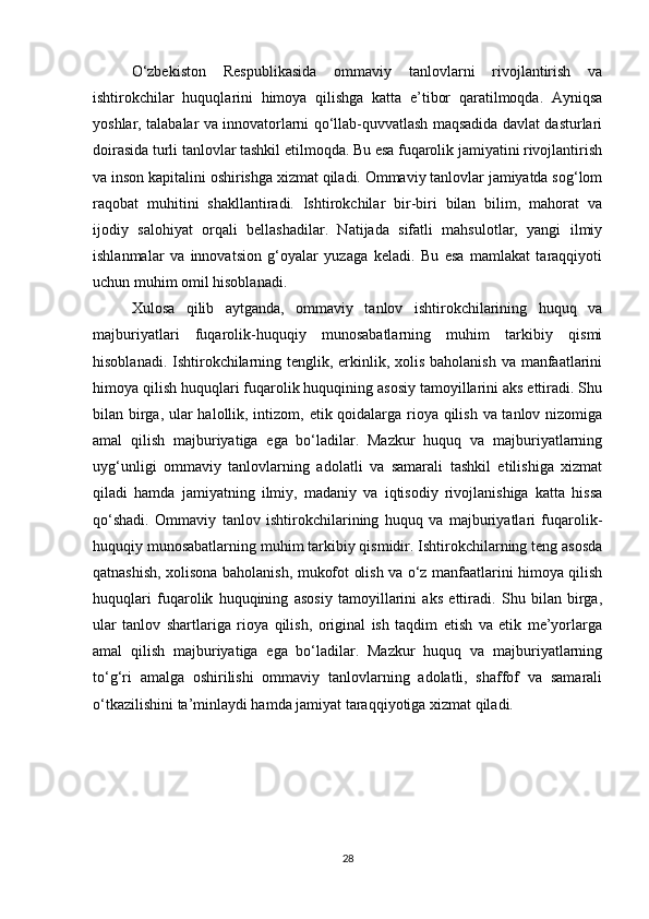 O‘zbekiston   Respublikasida   ommaviy   tanlovlarni   rivojlantirish   va
ishtirokchilar   huquqlarini   himoya   qilishga   katta   e’tibor   qaratilmoqda.   Ayniqsa
yoshlar, talabalar va innovatorlarni qo‘llab-quvvatlash maqsadida davlat dasturlari
doirasida turli tanlovlar tashkil etilmoqda. Bu esa fuqarolik jamiyatini rivojlantirish
va inson kapitalini oshirishga xizmat qiladi. Ommaviy tanlovlar jamiyatda sog‘lom
raqobat   muhitini   shakllantiradi.   Ishtirokchilar   bir-biri   bilan   bilim,   mahorat   va
ijodiy   salohiyat   orqali   bellashadilar.   Natijada   sifatli   mahsulotlar,   yangi   ilmiy
ishlanmalar   va   innovatsion   g‘oyalar   yuzaga   keladi.   Bu   esa   mamlakat   taraqqiyoti
uchun muhim omil hisoblanadi.
Xulosa   qilib   aytganda,   ommaviy   tanlov   ishtirokchilarining   huquq   va
majburiyatlari   fuqarolik-huquqiy   munosabatlarning   muhim   tarkibiy   qismi
hisoblanadi. Ishtirokchilarning tenglik, erkinlik, xolis baholanish va manfaatlarini
himoya qilish huquqlari fuqarolik huquqining asosiy tamoyillarini aks ettiradi. Shu
bilan birga, ular  halollik, intizom, etik qoidalarga rioya qilish va tanlov nizomiga
amal   qilish   majburiyatiga   ega   bo‘ladilar.   Mazkur   huquq   va   majburiyatlarning
uyg‘unligi   ommaviy   tanlovlarning   adolatli   va   samarali   tashkil   etilishiga   xizmat
qiladi   hamda   jamiyatning   ilmiy,   madaniy   va   iqtisodiy   rivojlanishiga   katta   hissa
qo‘shadi.   Ommaviy   tanlov   ishtirokchilarining   huquq   va   majburiyatlari   fuqarolik-
huquqiy munosabatlarning muhim tarkibiy qismidir. Ishtirokchilarning teng asosda
qatnashish, xolisona baholanish, mukofot olish va o‘z manfaatlarini himoya qilish
huquqlari   fuqarolik   huquqining   asosiy   tamoyillarini   aks   ettiradi.   Shu   bilan   birga,
ular   tanlov   shartlariga   rioya   qilish,   original   ish   taqdim   etish   va   etik   me’yorlarga
amal   qilish   majburiyatiga   ega   bo‘ladilar.   Mazkur   huquq   va   majburiyatlarning
to‘g‘ri   amalga   oshirilishi   ommaviy   tanlovlarning   adolatli,   shaffof   va   samarali
o‘tkazilishini ta’minlaydi hamda jamiyat taraqqiyotiga xizmat qiladi.
28 
