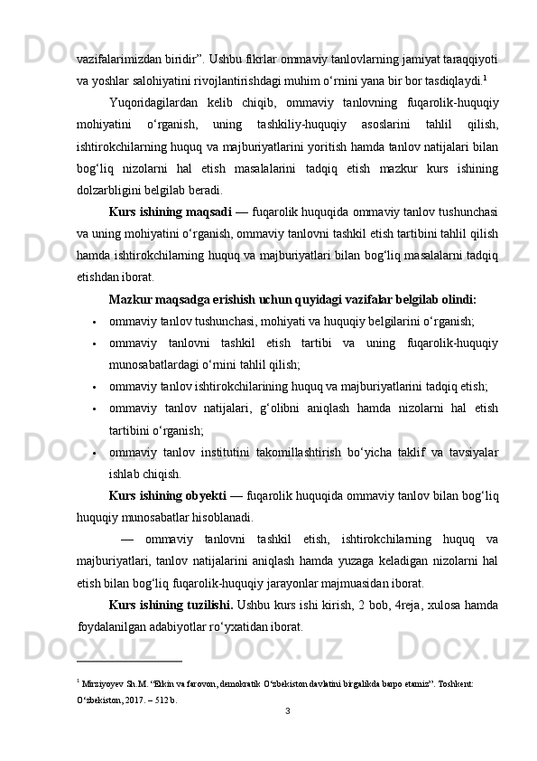 vazifalarimizdan biridir”. Ushbu fikrlar ommaviy tanlovlarning jamiyat taraqqiyoti
va yoshlar salohiyatini rivojlantirishdagi muhim o‘rnini yana bir bor tasdiqlaydi. 1
Yuqoridagilardan   kelib   chiqib,   ommaviy   tanlovning   fuqarolik-huquqiy
mohiyatini   o‘rganish,   uning   tashkiliy-huquqiy   asoslarini   tahlil   qilish,
ishtirokchilarning huquq va majburiyatlarini yoritish hamda tanlov natijalari bilan
bog‘liq   nizolarni   hal   etish   masalalarini   tadqiq   etish   mazkur   kurs   ishining
dolzarbligini belgilab beradi.
Kurs ishining maqsadi  — fuqarolik huquqida ommaviy tanlov tushunchasi
va uning mohiyatini o‘rganish, ommaviy tanlovni tashkil etish tartibini tahlil qilish
hamda ishtirokchilarning huquq va majburiyatlari bilan bog‘liq masalalarni tadqiq
etishdan iborat.
Mazkur maqsadga erishish uchun quyidagi vazifalar belgilab olindi:
 ommaviy tanlov tushunchasi, mohiyati va huquqiy belgilarini o‘rganish;
 ommaviy   tanlovni   tashkil   etish   tartibi   va   uning   fuqarolik-huquqiy
munosabatlardagi o‘rnini tahlil qilish;
 ommaviy tanlov ishtirokchilarining huquq va majburiyatlarini tadqiq etish;
 ommaviy   tanlov   natijalari,   g‘olibni   aniqlash   hamda   nizolarni   hal   etish
tartibini o‘rganish;
 ommaviy   tanlov   institutini   takomillashtirish   bo‘yicha   taklif   va   tavsiyalar
ishlab chiqish.
Kurs ishining obyekti  — fuqarolik huquqida ommaviy tanlov bilan bog‘liq
huquqiy munosabatlar hisoblanadi.
  —   ommaviy   tanlovni   tashkil   etish,   ishtirokchilarning   huquq   va
majburiyatlari,   tanlov   natijalarini   aniqlash   hamda   yuzaga   keladigan   nizolarni   hal
etish bilan bog‘liq fuqarolik-huquqiy jarayonlar majmuasidan iborat.
Kurs ishining tuzilishi.   Ushbu   k urs ishi   kirish,   2 bob, 4reja , xulosa hamda
foydalanilgan adabiyotlar ro‘yxatidan iborat .
1
  Mirziyoyev Sh.M. “Erkin va farovon, demokratik O‘zbekiston davlatini birgalikda barpo etamiz”.  Toshkent: 
O‘zbekiston, 2017. – 512 b.
3 