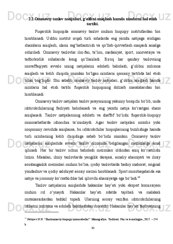 2.2.Ommaviy tanlov natijalari, g‘olibni aniqlash hamda nizolarni hal etish
tartibi.
Fuqarolik   huquqida   ommaviy   tanlov   muhim   huquqiy   institutlardan   biri
hisoblanadi.   Ushbu   institut   orqali   turli   sohalarda   eng   yaxshi   natijaga   erishgan
shaxslarni   aniqlash,   ularni   rag‘batlantirish   va   qo‘llab-quvvatlash   maqsadi   amalga
oshiriladi.   Ommaviy   tanlovlar   ilm-fan,   ta’lim,   madaniyat,   sport,   innovatsiya   va
tadbirkorlik   sohalarida   keng   qo‘llaniladi.   Biroq   har   qanday   tanlovning
muvaffaqiyati   avvalo   uning   natijalarini   adolatli   baholash,   g‘olibni   xolisona
aniqlash   va   kelib   chiqishi   mumkin   bo‘lgan   nizolarni   qonuniy   tartibda   hal   etish
bilan   bog‘liqdir.   Shu   sababli   ommaviy   tanlov   natijalari,   g‘olibni   aniqlash   hamda
nizolarni   hal   etish   tartibi   fuqarolik   huquqining   dolzarb   masalalaridan   biri
hisoblanadi.
Ommaviy tanlov natijalari tanlov jarayonining yakuniy bosqichi bo‘lib, unda
ishtirokchilarning   faoliyati   baholanadi   va   eng   yaxshi   natija   ko‘rsatgan   shaxs
aniqlanadi.   Tanlov   natijalarining   adolatli   va   shaffof   bo‘lishi   fuqarolik-huquqiy
munosabatlarda   ishonchni   ta’minlaydi.   Agar   tanlov   natijalari   noxolis   yoki
noqonuniy   ravishda   aniqlansa,   bu   ishtirokchilar   huquqlarining   buzilishiga   hamda
turli   nizolarning   kelib   chiqishiga   sabab   bo‘lishi   mumkin.   Ommaviy   tanlov
natijalarini   aniqlashda   avvalo   tanlov   nizomida   belgilangan   mezonlarga   amal
qilinadi.   Har   bir   tanlov   uchun   baholash   mezonlari   oldindan   aniq   ko‘rsatilishi
lozim.   Masalan,   ilmiy   tanlovlarda   yangilik   darajasi,   amaliy   ahamiyati   va   ilmiy
asoslanganlik mezonlari muhim bo‘lsa, ijodiy tanlovlarda badiiy mahorat, original
yondashuv va ijodiy salohiyat asosiy mezon hisoblanadi. Sport musobaqalarida esa
natija va jismoniy ko‘rsatkichlar hal qiluvchi ahamiyatga ega bo‘ladi. 13
Tanlov   natijalarini   aniqlashda   hakamlar   hay’ati   yoki   ekspert   komissiyasi
muhim   rol   o‘ynaydi.   Hakamlar   hay’ati   odatda   tajribali   va   malakali
mutaxassislardan   tashkil   topadi.   Ularning   asosiy   vazifasi   ishtirokchilarning
ishlarini xolisona va adolatli baholashdan iboratdir. Hakamlar hay’ati faoliyatining
13
  Nabiyev N.N. “Shartnomaviy-huquqiy munosabatlar”. Monografiya. Toshkent: Fan va texnologiya, 2017. – 254 
b.
30 