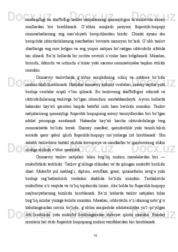 mustaqilligi   va   shaffofligi   tanlov   natijalarining   qonuniyligini   ta’minlovchi   asosiy
omillardan   biri   hisoblanadi.   G‘olibni   aniqlash   jarayoni   fuqarolik-huquqiy
munosabatlarning   eng   mas’uliyatli   bosqichlaridan   biridir.   Chunki   aynan   shu
bosqichda ishtirokchilarning manfaatlari bevosita namoyon bo‘ladi. G‘olib tanlov
shartlariga   eng   mos   kelgan   va   eng   yuqori   natijani   ko‘rsatgan   ishtirokchi   sifatida
tan   olinadi.   Ba’zi   hollarda   bir   nechta   sovrinli   o‘rinlar   ham   belgilanadi.   Masalan,
birinchi, ikkinchi  va uchinchi  o‘rinlar  yoki  maxsus  nominatsiyalar  taqdim  etilishi
mumkin.
Ommaviy   tanlovlarda   g‘olibni   aniqlashning   ochiq   va   oshkora   bo‘lishi
muhim talab hisoblanadi. Natijalar ommaviy axborot vositalari, rasmiy saytlar yoki
boshqa   vositalar   orqali   e’lon   qilinadi.   Bu   tanlovning   shaffofligini   oshiradi   va
ishtirokchilarning   tanlovga   bo‘lgan   ishonchini   mustahkamlaydi.   Ayrim   hollarda
hakamlar   hay’ati   qarorlari   haqida   batafsil   izoh   ham   berilishi   mumkin.   Tanlov
natijalarining qonuniyligi  fuqarolik huquqining asosiy  tamoyillaridan biri  bo‘lgan
adolat   prinsipiga   asoslanadi.   Hakamlar   hay’ati   barcha   ishtirokchilarga   teng
munosabatda   bo‘lishi   kerak.   Shaxsiy   manfaat,   qarindoshlik   yoki   tanish-bilish
asosida   qaror   qabul   qilish   fuqarolik-huquqiy   me’yorlarga   zid   hisoblanadi.   Shu
sababli tanlovlarni tashkil etishda korrupsiya va manfaatlar to‘qnashuvining oldini
olishga alohida e’tibor qaratiladi.
Ommaviy   tanlov   natijalari   bilan   bog‘liq   muhim   masalalardan   biri   —
mukofotlash tartibidir. Tanlov g‘olibiga oldindan va’da qilingan mukofot berilishi
shart.   Mukofot   pul   mablag‘i,   diplom,   sertifikat,   grant,   qimmatbaho   sovg‘a   yoki
boshqa   rag‘batlantirish   vositalari   shaklida   bo‘lishi   mumkin.   Tashkilotchi
mukofotni o‘z vaqtida va to‘liq topshirishi lozim. Aks holda bu fuqarolik-huquqiy
majburiyatlarning   buzilishi   hisoblanadi.   Ba’zi   hollarda   tanlov   natijalari   bilan
bog‘liq nizolar yuzaga kelishi mumkin. Masalan, ishtirokchi o‘z ishining noto‘g‘ri
baholanganidan   norozi   bo‘lishi,   g‘olibni   aniqlashda   adolatsizlikka   yo‘l   qo‘yilgan
deb   hisoblashi   yoki   mukofot   berilmaganidan   shikoyat   qilishi   mumkin.   Bunday
nizolarni hal etish fuqarolik huquqining muhim vazifalaridan biri hisoblanadi.
31 