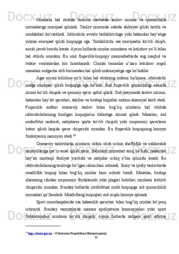 Nizolarni   hal   etishda   birinchi   navbatda   tanlov   nizomi   va   qonunchilik
normalariga   murojaat   qilinadi.   Tanlov   nizomida   odatda   shikoyat   qilish   tartibi   va
muddatlari  ko‘rsatiladi. Ishtirokchi avvalo tashkilotchiga yoki hakamlar  hay’atiga
yozma   murojaat   qilish   huquqiga   ega.   Tashkilotchi   esa   murojaatni   ko‘rib   chiqib,
asosli javob berishi kerak. Ayrim hollarda nizolar muzokara va kelishuv yo‘li bilan
hal   etilishi   mumkin.   Bu   usul   fuqarolik-huquqiy   munosabatlarda   eng   maqbul   va
tezkor   vositalardan   biri   hisoblanadi.   Chunki   tomonlar   o‘zaro   kelishuv   orqali
masalani sudgacha olib bormasdan hal qilish imkoniyatiga ega bo‘ladilar.
Agar  nizoni   kelishuv  yo‘li   bilan  hal   etishning  imkoni   bo‘lmasa,   ishtirokchi
sudga   murojaat   qilish   huquqiga   ega   bo‘ladi.   Sud   fuqarolik   qonunchiligi   asosida
nizoni ko‘rib chiqadi va qonuniy qaror qabul qiladi. Sud jarayonida tanlov nizomi,
hakamlar hay’ati qarorlari, dalillar va boshqa hujjatlar muhim ahamiyat kasb etadi.
Fuqarolik   sudlari   ommaviy   tanlov   bilan   bog‘liq   nizolarni   hal   etishda
ishtirokchilarning   buzilgan   huquqlarini   tiklashga   xizmat   qiladi.   Masalan,   sud
mukofotni   undirish,   natijalarni   qayta   ko‘rib   chiqish   yoki   noqonuniy   qarorlarni
bekor   qilish   haqida   qaror   chiqarishi   mumkin.   Bu   fuqarolik   huquqining   himoya
funksiyasini namoyon etadi. 14
Ommaviy   tanlovlarda   nizolarni   oldini   olish   uchun   shaffoflik   va   oshkoralik
tamoyillariga qat’iy amal qilish zarur. Baholash mezonlari aniq bo‘lishi, hakamlar
hay’ati   mustaqil   faoliyat   yuritishi   va   natijalar   ochiq   e’lon   qilinishi   kerak.   Bu
ishtirokchilarning tanlovga bo‘lgan ishonchini oshiradi. Ilmiy va ijodiy tanlovlarda
mualliflik   huquqi   bilan   bog‘liq   nizolar   ham   uchrab   turadi.   Masalan,   boshqa
shaxsning   ishidan   noqonuniy   foydalanish   yoki   plagiat   holatlari   nizolarni   keltirib
chiqarishi   mumkin.   Bunday   hollarda   intellektual   mulk   huquqiga   oid   qonunchilik
normalari qo‘llaniladi. Muallifning huquqlari sud orqali himoya qilinadi.
Sport   musobaqalarida   esa   hakamlik   qarorlari   bilan   bog‘liq   nizolar   ko‘proq
uchraydi.   Bunday   vaziyatlarda   maxsus   apellyatsiya   komissiyalari   yoki   sport
federatsiyalari   nizolarni   ko‘rib   chiqadi.   Ayrim   hollarda   xalqaro   sport   arbitraj
14
  https://www.gov.uz  – O‘zbekiston Respublikasi Hukumat portali
32 