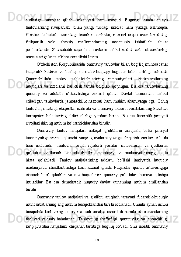 sudlariga   murojaat   qilish   imkoniyati   ham   mavjud.   Bugungi   kunda   onlayn
tanlovlarning   rivojlanishi   bilan   yangi   turdagi   nizolar   ham   yuzaga   kelmoqda.
Elektron   baholash   tizimidagi   texnik   nosozliklar,   internet   orqali   ovoz   berishdagi
firibgarlik   yoki   shaxsiy   ma’lumotlarning   noqonuniy   ishlatilishi   shular
jumlasidandir.   Shu   sababli   raqamli   tanlovlarni   tashkil   etishda   axborot   xavfsizligi
masalalariga katta e’tibor qaratilishi lozim.
O‘zbekiston   Respublikasida   ommaviy   tanlovlar   bilan   bog‘liq   munosabatlar
Fuqarolik   kodeksi   va   boshqa   normativ-huquqiy   hujjatlar   bilan   tartibga   solinadi.
Qonunchilikda   tanlov   tashkilotchilarining   majburiyatlari,   ishtirokchilarning
huquqlari   va   nizolarni   hal   etish   tartibi   belgilab   qo‘yilgan.   Bu   esa   tanlovlarning
qonuniy   va   adolatli   o‘tkazilishiga   xizmat   qiladi.   Davlat   tomonidan   tashkil
etiladigan   tanlovlarda   jamoatchilik   nazorati   ham   muhim   ahamiyatga   ega.   Ochiq
tanlovlar, mustaqil ekspertlar ishtiroki va ommaviy axborot vositalarining kuzatuvi
korrupsion   holatlarning   oldini   olishga   yordam   beradi.   Bu   esa   fuqarolik   jamiyati
rivojlanishining muhim ko‘rsatkichlaridan biridir.
Ommaviy   tanlov   natijalari   nafaqat   g‘oliblarni   aniqlash,   balki   jamiyat
taraqqiyotiga   xizmat   qiluvchi   yangi   g‘oyalarni   yuzaga   chiqarish   vositasi   sifatida
ham   muhimdir.   Tanlovlar   orqali   iqtidorli   yoshlar,   innovatorlar   va   ijodkorlar
qo‘llab-quvvatlanadi.   Natijada   ilm-fan,   texnologiya   va   madaniyat   rivojiga   katta
hissa   qo‘shiladi.   Tanlov   natijalarining   adolatli   bo‘lishi   jamiyatda   huquqiy
madaniyatni   shakllantirishga   ham   xizmat   qiladi.   Fuqarolar   qonun   ustuvorligiga
ishonch   hosil   qiladilar   va   o‘z   huquqlarini   qonuniy   yo‘l   bilan   himoya   qilishga
intiladilar.   Bu   esa   demokratik   huquqiy   davlat   qurishning   muhim   omillaridan
biridir.
Ommaviy   tanlov   natijalari   va   g‘olibni   aniqlash   jarayoni   fuqarolik-huquqiy
munosabatlarning eng muhim bosqichlaridan biri hisoblanadi. Chunki aynan ushbu
bosqichda   tanlovning   asosiy   maqsadi   amalga   oshiriladi   hamda   ishtirokchilarning
faoliyati   yakuniy   baholanadi.   Tanlovning   shaffofligi,   qonuniyligi   va   ishonchliligi
ko‘p jihatdan natijalarni  chiqarish tartibiga bog‘liq bo‘ladi. Shu sababli  ommaviy
33 