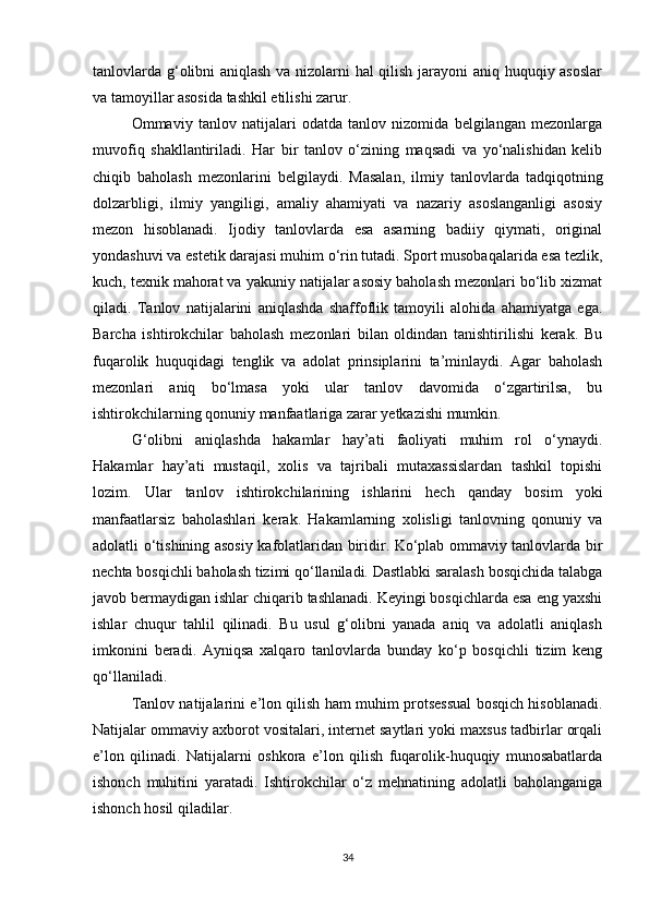 tanlovlarda g‘olibni aniqlash va nizolarni hal qilish jarayoni aniq huquqiy asoslar
va tamoyillar asosida tashkil etilishi zarur.
Ommaviy   tanlov   natijalari   odatda   tanlov   nizomida   belgilangan   mezonlarga
muvofiq   shakllantiriladi.   Har   bir   tanlov   o‘zining   maqsadi   va   yo‘nalishidan   kelib
chiqib   baholash   mezonlarini   belgilaydi.   Masalan,   ilmiy   tanlovlarda   tadqiqotning
dolzarbligi,   ilmiy   yangiligi,   amaliy   ahamiyati   va   nazariy   asoslanganligi   asosiy
mezon   hisoblanadi.   Ijodiy   tanlovlarda   esa   asarning   badiiy   qiymati,   original
yondashuvi va estetik darajasi muhim o‘rin tutadi. Sport musobaqalarida esa tezlik,
kuch, texnik mahorat va yakuniy natijalar asosiy baholash mezonlari bo‘lib xizmat
qiladi.   Tanlov   natijalarini   aniqlashda   shaffoflik   tamoyili   alohida   ahamiyatga   ega.
Barcha   ishtirokchilar   baholash   mezonlari   bilan   oldindan   tanishtirilishi   kerak.   Bu
fuqarolik   huquqidagi   tenglik   va   adolat   prinsiplarini   ta’minlaydi.   Agar   baholash
mezonlari   aniq   bo‘lmasa   yoki   ular   tanlov   davomida   o‘zgartirilsa,   bu
ishtirokchilarning qonuniy manfaatlariga zarar yetkazishi mumkin.
G‘olibni   aniqlashda   hakamlar   hay’ati   faoliyati   muhim   rol   o‘ynaydi.
Hakamlar   hay’ati   mustaqil,   xolis   va   tajribali   mutaxassislardan   tashkil   topishi
lozim.   Ular   tanlov   ishtirokchilarining   ishlarini   hech   qanday   bosim   yoki
manfaatlarsiz   baholashlari   kerak.   Hakamlarning   xolisligi   tanlovning   qonuniy   va
adolatli o‘tishining asosiy kafolatlaridan biridir. Ko‘plab ommaviy tanlovlarda bir
nechta bosqichli baholash tizimi qo‘llaniladi. Dastlabki saralash bosqichida talabga
javob bermaydigan ishlar chiqarib tashlanadi. Keyingi bosqichlarda esa eng yaxshi
ishlar   chuqur   tahlil   qilinadi.   Bu   usul   g‘olibni   yanada   aniq   va   adolatli   aniqlash
imkonini   beradi.   Ayniqsa   xalqaro   tanlovlarda   bunday   ko‘p   bosqichli   tizim   keng
qo‘llaniladi.
Tanlov natijalarini e’lon qilish ham muhim protsessual bosqich hisoblanadi.
Natijalar ommaviy axborot vositalari, internet saytlari yoki maxsus tadbirlar orqali
e’lon   qilinadi.   Natijalarni   oshkora   e’lon   qilish   fuqarolik-huquqiy   munosabatlarda
ishonch   muhitini   yaratadi.   Ishtirokchilar   o‘z   mehnatining   adolatli   baholanganiga
ishonch hosil qiladilar.
34 