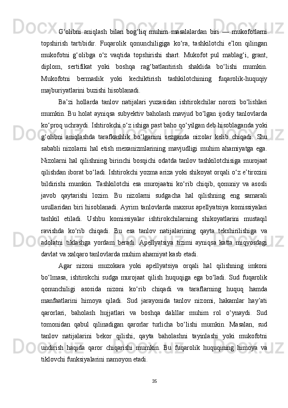 G‘olibni   aniqlash   bilan   bog‘liq   muhim   masalalardan   biri   —   mukofotlarni
topshirish   tartibidir.   Fuqarolik   qonunchiligiga   ko‘ra,   tashkilotchi   e’lon   qilingan
mukofotni   g‘olibga   o‘z   vaqtida   topshirishi   shart.   Mukofot   pul   mablag‘i,   grant,
diplom,   sertifikat   yoki   boshqa   rag‘batlantirish   shaklida   bo‘lishi   mumkin.
Mukofotni   bermaslik   yoki   kechiktirish   tashkilotchining   fuqarolik-huquqiy
majburiyatlarini buzishi hisoblanadi.
Ba’zi   hollarda   tanlov   natijalari   yuzasidan   ishtirokchilar   norozi   bo‘lishlari
mumkin.  Bu   holat   ayniqsa   subyektiv   baholash   mavjud  bo‘lgan   ijodiy   tanlovlarda
ko‘proq uchraydi. Ishtirokchi o‘z ishiga past baho qo‘yilgan deb hisoblaganda yoki
g‘olibni   aniqlashda   tarafkashlik   bo‘lganini   sezganda   nizolar   kelib   chiqadi.   Shu
sababli   nizolarni   hal   etish   mexanizmlarining   mavjudligi   muhim   ahamiyatga   ega.
Nizolarni   hal   qilishning   birinchi   bosqichi   odatda   tanlov   tashkilotchisiga   murojaat
qilishdan iborat bo‘ladi. Ishtirokchi yozma ariza yoki shikoyat orqali o‘z e’tirozini
bildirishi   mumkin.   Tashkilotchi   esa   murojaatni   ko‘rib   chiqib,   qonuniy   va   asosli
javob   qaytarishi   lozim.   Bu   nizolarni   sudgacha   hal   qilishning   eng   samarali
usullaridan biri hisoblanadi. Ayrim tanlovlarda maxsus apellyatsiya  komissiyalari
tashkil   etiladi.   Ushbu   komissiyalar   ishtirokchilarning   shikoyatlarini   mustaqil
ravishda   ko‘rib   chiqadi.   Bu   esa   tanlov   natijalarining   qayta   tekshirilishiga   va
adolatni   tiklashga   yordam   beradi.   Apellyatsiya   tizimi   ayniqsa   katta   miqyosdagi
davlat va xalqaro tanlovlarda muhim ahamiyat kasb etadi.
Agar   nizoni   muzokara   yoki   apellyatsiya   orqali   hal   qilishning   imkoni
bo‘lmasa,   ishtirokchi   sudga   murojaat   qilish   huquqiga   ega   bo‘ladi.   Sud   fuqarolik
qonunchiligi   asosida   nizoni   ko‘rib   chiqadi   va   taraflarning   huquq   hamda
manfaatlarini   himoya   qiladi.   Sud   jarayonida   tanlov   nizomi,   hakamlar   hay’ati
qarorlari,   baholash   hujjatlari   va   boshqa   dalillar   muhim   rol   o‘ynaydi.   Sud
tomonidan   qabul   qilinadigan   qarorlar   turlicha   bo‘lishi   mumkin.   Masalan,   sud
tanlov   natijalarini   bekor   qilishi,   qayta   baholashni   tayinlashi   yoki   mukofotni
undirish   haqida   qaror   chiqarishi   mumkin.   Bu   fuqarolik   huquqining   himoya   va
tiklovchi funksiyalarini namoyon etadi.
35 