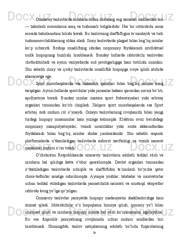 Ommaviy tanlovlarda nizolarni oldini olishning eng samarali usullaridan biri
— baholash   mezonlarini   aniq va  tushunarli   belgilashdir.  Har  bir  ishtirokchi   nima
asosida baholanishini bilishi kerak. Bu tanlovning shaffofligini ta’minlaydi va turli
tushunmovchiliklarning oldini oladi. Ilmiy tanlovlarda plagiat bilan bog‘liq nizolar
ko‘p   uchraydi.   Boshqa   muallifning   ishidan   noqonuniy   foydalanish   intellektual
mulk   huquqining   buzilishi   hisoblanadi.   Bunday   hollarda   ishtirokchi   tanlovdan
chetlashtiriladi   va   ayrim   vaziyatlarda   sud   javobgarligiga   ham   tortilishi   mumkin.
Shu   sababli   ilmiy   va   ijodiy   tanlovlarda   mualliflik   huquqiga   rioya   qilish   alohida
ahamiyatga ega.
Sport   musobaqalarida   esa   hakamlik   qarorlari   bilan   bog‘liq   nizolar   keng
tarqalgan. Ayrim hollarda sportchilar yoki jamoalar hakam qaroridan norozi bo‘lib,
apellyatsiya   beradi.   Bunday   nizolar   maxsus   sport   federatsiyalari   yoki   arbitraj
organlari   tomonidan   ko‘rib   chiqiladi.   Xalqaro   sport   musobaqalarida   esa   Sport
arbitraj   sudi   muhim   rol   o‘ynaydi.   Onlayn   tanlovlarning   rivojlanishi   bilan   yangi
turdagi   huquqiy   muammolar   ham   yuzaga   kelmoqda.   Elektron   ovoz   berishdagi
noqonuniy   manipulyatsiyalar,   texnik   nosozliklar   yoki   soxta   akkauntlardan
foydalanish   bilan   bog‘liq   nizolar   shular   jumlasidandir.   Shu   sababli   raqamli
platformalarda   o‘tkaziladigan   tanlovlarda   axborot   xavfsizligi   va   texnik   nazorat
masalalari muhim o‘rin tutadi.
O‘zbekiston   Respublikasida   ommaviy   tanlovlarni   adolatli   tashkil   etish   va
nizolarni   hal   qilishga   katta   e’tibor   qaratilmoqda.   Davlat   organlari   tomonidan
o‘tkaziladigan   tanlovlarda   ochiqlik   va   shaffoflikni   ta’minlash   bo‘yicha   qator
chora-tadbirlar   amalga   oshirilmoqda.   Ayniqsa   yoshlar,   talabalar   va   innovatorlar
uchun   tashkil   etiladigan   tanlovlarda   jamoatchilik   nazorati   va   mustaqil   ekspertlar
ishtiroki keng yo‘lga qo‘yilgan.
Ommaviy   tanlovlar   jamiyatda   huquqiy   madaniyatni   shakllantirishga   ham
xizmat   qiladi.   Ishtirokchilar   o‘z   huquqlarini   himoya   qilish,   qonuniy   yo‘l   bilan
murojaat  qilish  va nizolarni  huquqiy asosda  hal  etish ko‘nikmalarini  egallaydilar.
Bu   esa   fuqarolik   jamiyatining   rivojlanishi   uchun   muhim   omillardan   biri
hisoblanadi.   Shuningdek,   tanlov   natijalarining   adolatli   bo‘lishi   fuqarolarning
36 